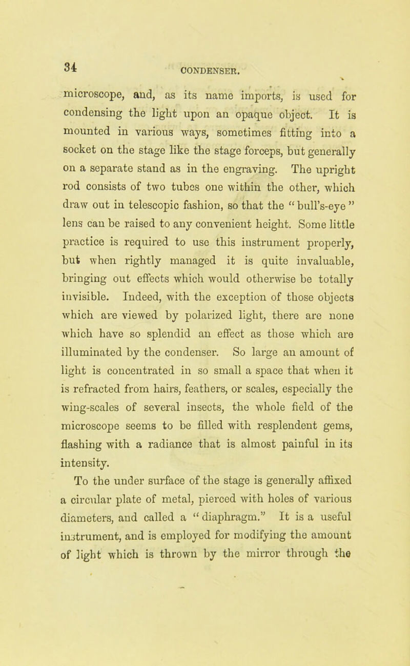 CONDENSER. microscope, and, as its name imports, is used for condensing the light upon an opaque object. It is mounted in various ways, sometimes fitting into a socket on the stage like the stage forceps, but generally on a separate stand as in the engraving. The upright rod consists of two tubes one within the other, which draw out in telescopic fashion, so that the “ bull’s-eye ” lens can be raised to any convenient height. Some little practice is required to use this instrument properly, but when rightly managed it is quite invaluable, bringing out effects which would otherwise be totally invisible. Indeed, with the exception of those objects which are viewed by polarized light, there are none which have so splendid an effect as those wrhich are illuminated by the condenser. So large an amount of light is concentrated in so small a space that when it is refracted from hairs, feathers, or scales, especially the wing-scales of several insects, the whole field of the microscope seems to be filled with resplendent gems, flashing with a radiance that is almost painful in its intensity. To the under surface of the stage is generally affixed a circular plate of metal, pierced with holes of various diameters, and called a “ diaphragm.” It is a useful instrument, and is employed for modifying the amount of light which is thrown by the mirror through the