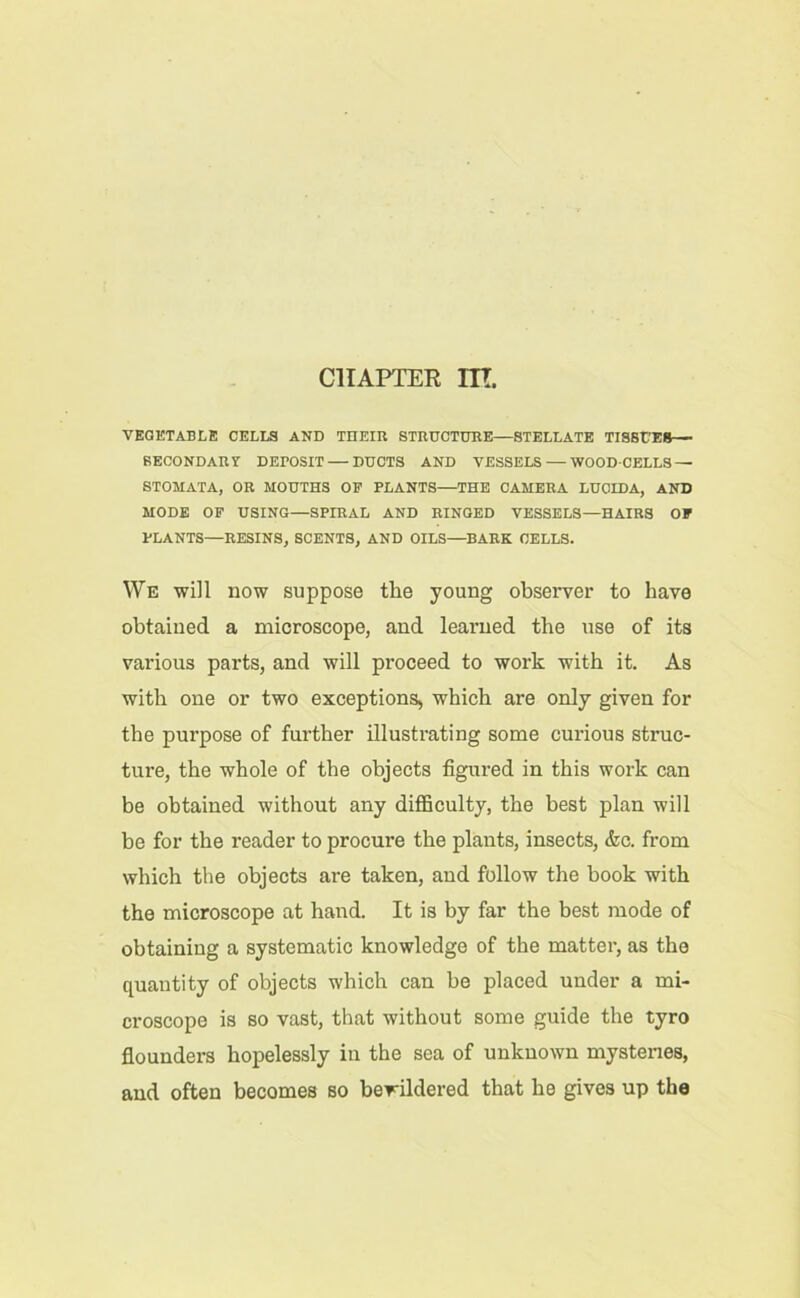 CHAPTER ITT. VEGETABLE CELLS AND THEIR STRUCTURE—STELLATE TISSUES— SECONDARY DEPOSIT — DUCTS AND VESSELS — WOOD-CELLS — STOMATA, OR MOUTHS OF PLANTS—THE CAMERA LUCID A, AND MODE OF USING—SPIRAL AND RINGED VESSELS—HAIRS OF PLANTS—RESINS, SCENTS, AND OILS—BARK CELLS. We will now suppose the young observer to have obtained a microscope, and learned the use of its various parts, and will proceed to work with it. As with one or two exceptions, which are only given for the purpose of further illustrating some curious struc- ture, the whole of the objects figured in this work can be obtained without any difficulty, the best plan will be for the reader to procure the plants, insects, &c. from which the objects are taken, and follow the book with the microscope at hand. It is by far the best mode of obtaining a systematic knowledge of the matter, as the quantity of objects which can be placed under a mi- croscope is so vast, that without some guide the tyro flounders hopelessly in the sea of unknown mysteries, and often becomes so bewildered that he gives up the