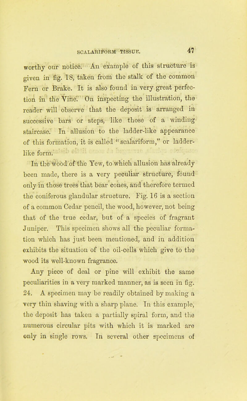 worthy our notice. An example of this structure is given in fig. 18, taken from the stalk of the common Fern or Brake. It is also found in very great perfec- tion in the Vine'. On inspecting the illustration, tho reader will observe that the deposit is arranged in successive bars or steps, like those of a winding staircase. In allusion to the ladder-like appearance of this formation, it is called “scalariform,” or ladder- like form. In the wood of the Yew, to which allusion has already been made, there is a very peculiar structure, found only in those trees that bear cones, and therefore termed the coniferous glandular structure. Fig. 16 is a section of a common Cedar pencil, the wood, however, not being that of the true cedar, but of a species of fragrant Juniper. This specimen shows all the peculiar forma- tion which has just been mentioned, and in addition exhibits the situation of the oil-cells which give to the wood its well-known fragrance. Any piece of deal or pine will exhibit the same peculiarities in a very marked manner, as is seen in fig. 24. A specimen may be readily obtained by making a very thin shaving with a sharp plane. In this example, the deposit has takeu a partially spiral form, and the numerous circular pits with which it is marked are only in single rows. In several other specimens of