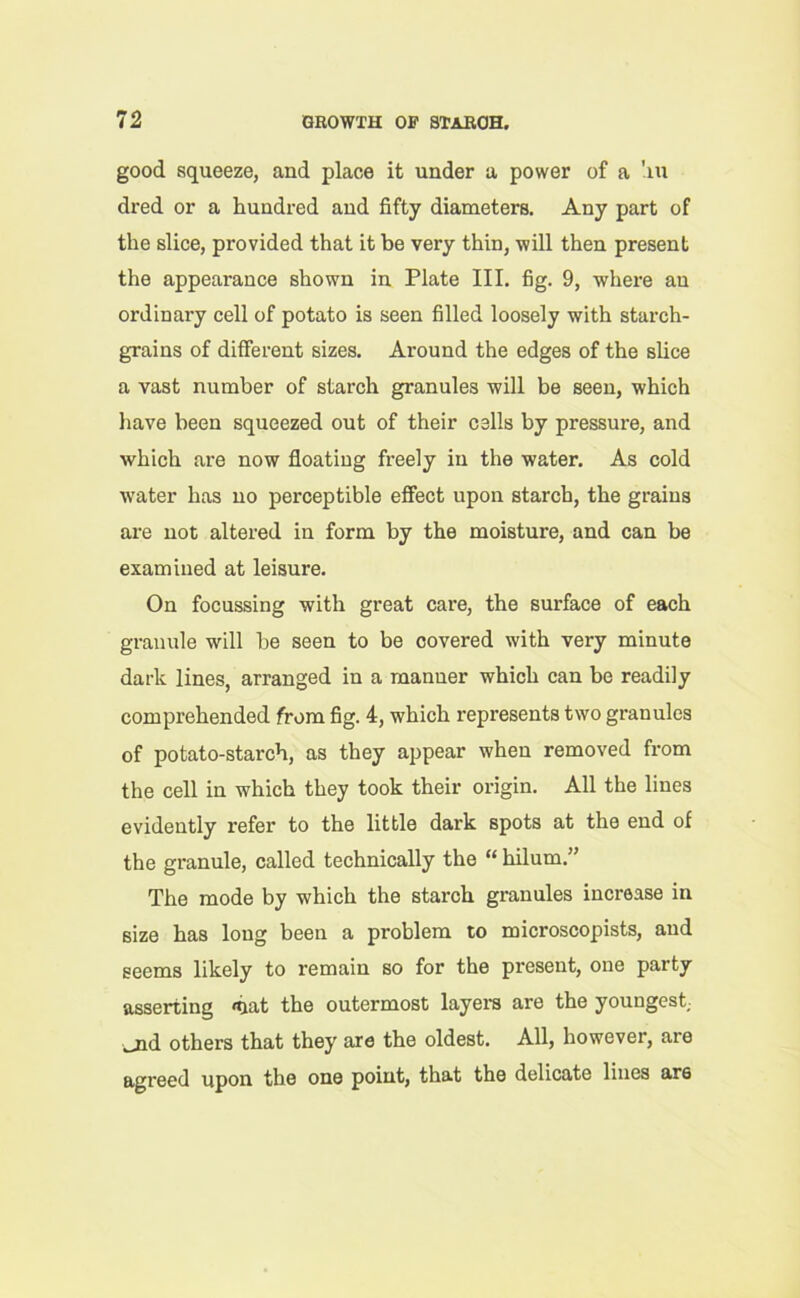 good squeeze, and place it under a power of a !xu dred or a hundred and fifty diameters. Any part of the slice, provided that it be very thin, will then present the appearance shown in Plate III. fig. 9, where an ordinary cell of potato is seen filled loosely with starch- grains of different sizes. Around the edges of the slice a vast number of starch granules will be seen, which have been squeezed out of their cells by pressure, and which are now floating freely in the water. As cold water has no perceptible effect upon starch, the grains are not altered in form by the moisture, and can be examined at leisure. On focussing with great care, the surface of each granule will he seen to be covered with very minute dark lines, arranged in a manner which can be readily comprehended from fig. 4, which represents two granules of potato-starch, as they appear when removed from the cell in which they took their origin. All the lines evidently refer to the little dark spots at the end of the granule, called technically the “ hilum.” The mode by which the starch granules increase in size has long been a problem to microscopists, and seems likely to remain so for the present, one party asserting <hat the outermost layers are the youngest _jid others that they are the oldest. All, however, are agreed upon the one point, that the delicate lines ar6