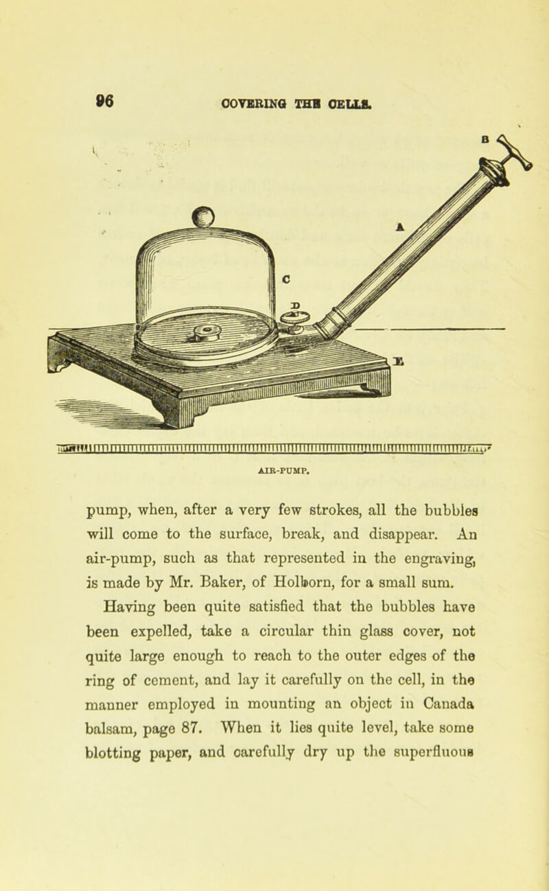 AIR-PUMP. pump, when, after a very few strokes, all the bubbles will come to the surface, break, and disappear. An air-pump, such as that represented in the engraving, is made by Mr. Baker, of Holborn, for a small sum. Having been quite satisfied that the bubbles have been expelled, take a circular thin glass cover, not quite large enough to reach to the outer edges of the ring of cement, and lay it carefully on the cell, in the manner employed in mounting an object in Canada balsam, page 87. When it lies quite level, take some blotting paper, and oarcfully dry up the superfluous