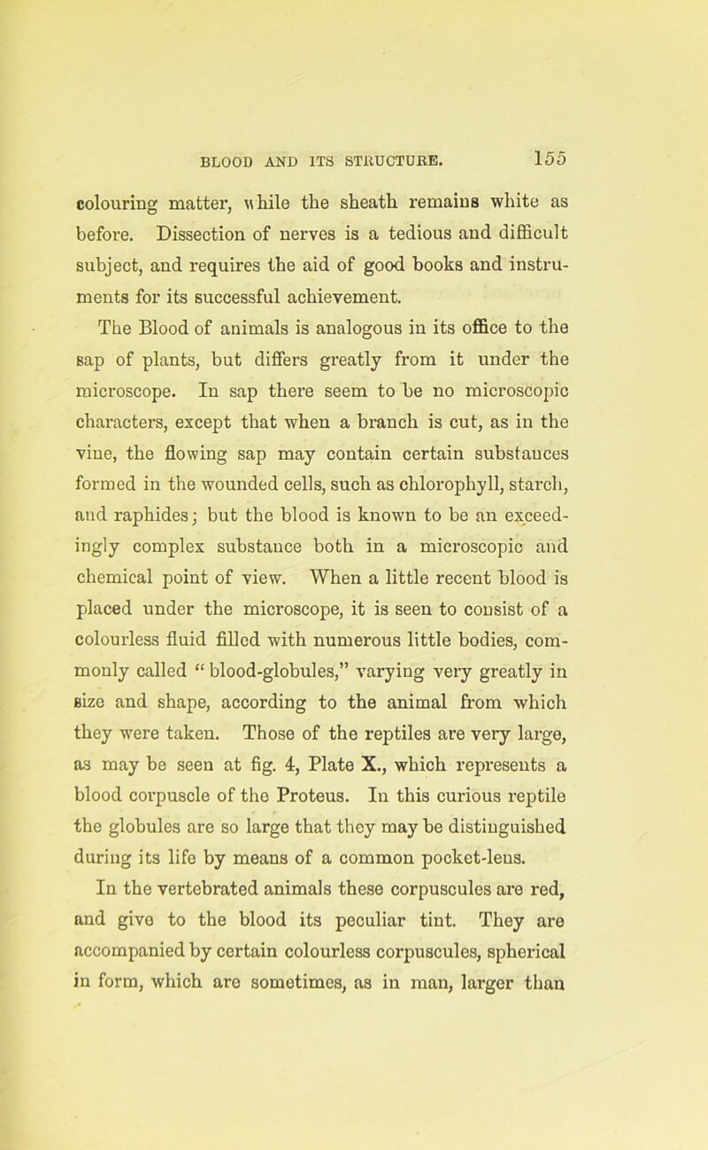 colouring matter, while the sheath remains white as before. Dissection of nerves is a tedious and difficult subject, and requires the aid of good books and instru- ments for its successful achievement. The Blood of animals is analogous in its office to the sap of plants, but differs greatly from it under the microscope. In sap there seem to be no microscopic characters, except that when a branch is cut, as in the vine, the flowing sap may contain certain substances formed in the wounded cells, such as chlorophyll, starch, and raphides; but the blood is known to be an exceed- ingly complex substance both in a microscopic and chemical point of view. When a little recent blood is placed under the microscope, it is seen to consist of a colourless fluid filled with numerous little bodies, com- monly called “ blood-globules,” varying very greatly in size and shape, according to the animal from which they were taken. Those of the reptiles are very large, as may be seen at fig. 4, Plate X., which represents a blood corpuscle of the Proteus. In this curious reptile the globules are so large that they may be distinguished during its life by means of a common pocket-leus. In the vertebrated animals these corpuscules are red, and give to the blood its peculiar tint. They are accompanied by certain colourless corpuscules, spherical in form, which are sometimes, as in man, larger than