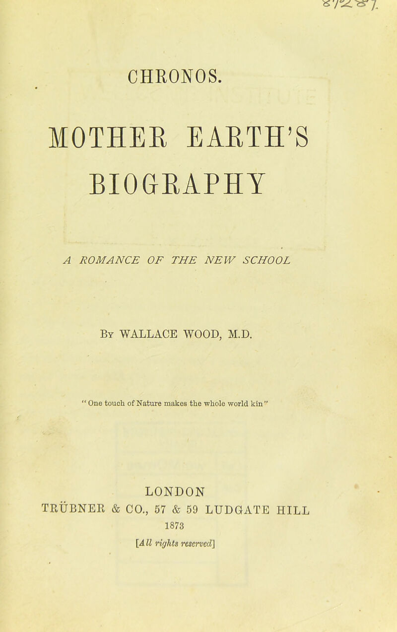 MOTHER EARTH’S BIOGRAPHY A ROMANCE OF THE NEW SCHOOL By WALLACE WOOD, M.D. “ One touch of Nature makes the whole world kin” LONDON TRUBNER & CO., 57 & 59 LUDGATE HILL 1873 [4 ll rights reserved]