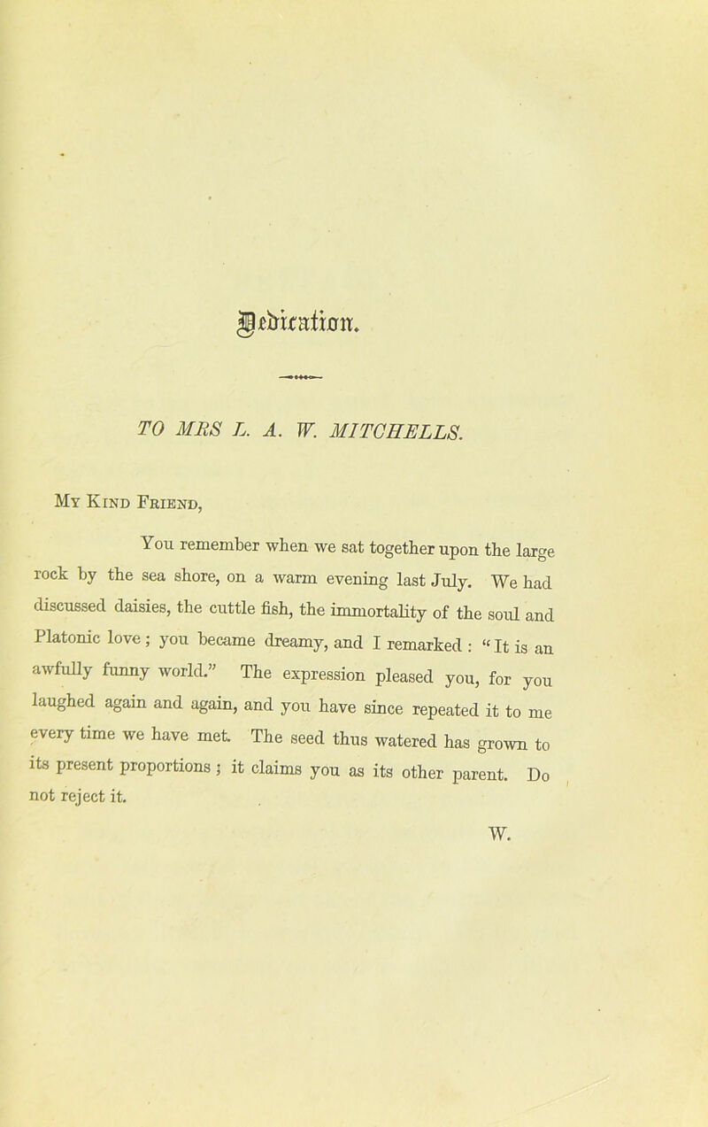 g*bxcarthm. TO MRS L. A. W. MITCHELLS. My Kind Friend, You remember when we sat together upon the large rock by the sea shore, on a warm evening last July. We had discussed daisies, the cuttle fish, the immortality of the soul and Platomc love ; you became dreamy, and I remarked : “ It is an awfully funny world.” The expression pleased you, for you laughed again and again, and you have since repeated it to me every time we have met The seed thus watered has grown to its present proportions; it claims you as its other parent. Do not reject it. W.