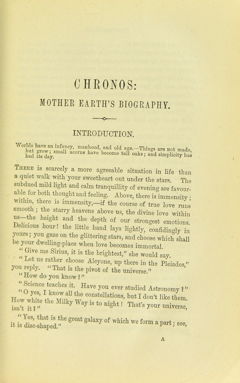 CHRONOS: MOTHER EARTH’S BIOGRAPHY. INTRODUCTION. Worlds have an infancy, manhood, and old age.—Things are not mnd^ had today a°0rn3 W beC°me taU °aks; simplicity has There is scarcely a more agreeable situation in life than a quiet walk with your sweetheart out under the stars. The subdued imld light and calm tranquillity of evening are favour- able for both thought and feeling. Above, there is immensity • within, there is immensity,-if the course of true love runs smooth ; the starry heavens above us, the divine love within us-the height and the depth of our strongest emotions Delicious hour! the little hand lays lightly, confidingly in l our3» ?°u fze on the glittering stars, and choose which shall be your dwelling-place when love becomes immortal „ ™ me S!Tiu5’ ifc is the lightest,” she would say. Let us rather choose Alcyone, up there in the Pleiades ” you reply. « That is the pivot of the universe.” “How do you know?” ?’ Have y°u studied Astronomy 1 ” TT „ U ‘he tat I don't like them Tt r Mllky Way is t0 “St-t '■ Ttat's your universe,' it 11 d£l“e sr“leahxy of A