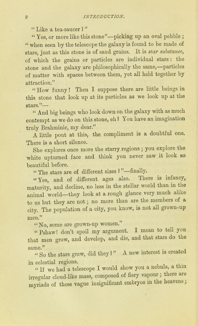 “ Like a tea-saucer 1 ” “ Yes, or more like this stone”—picking up an oval pebble ; “ when seen by tlie telescope tbe galaxy is found to be made of stars, just as this stone is of sand grains. It is star substance, of which the grains or particles are individual stars : the stone and the galaxy are philosophically the same,—particles of matter with spaces between them, yet all held together by attraction.” “ How funny! Then I suppose there are little beings in this stone that look up at its particles as we look up at the stars.”— “ And big beings who look down on the galaxy with as much contempt as we do on this stone, eh? You have an imagination truly Brahminic, my dear.” A little pout at this, the compliment is a doubtful one. There is a short silence. She explores once more the starry regions ; you explore the white upturned face and think you never saw it look so beautiful before. “ The stars are of different sizes 1 ”—finally. “Yes, and of different ages also. There is infancy, maturity, and decline, no less in the stellar world than in the animal world—they look at a rough glance very much alike to us but they are not; no more than are the members of a city. The population of a city, you know, is not all grown-up men.” “No, some are grown-up women.” “Pshaw! don’t spoil my argument. I mean to tell you that men grow, and develop, and die, and that stars do the same.” . . , “ So the stars grew, did they 1 ” A new interest is created in celestial regions. “ If we had a telescope I would show you a nebula, a thin irregular cloud-like mass, composed of fiery vapour; there are myriads of these vague insignificant embryos in the heavens;
