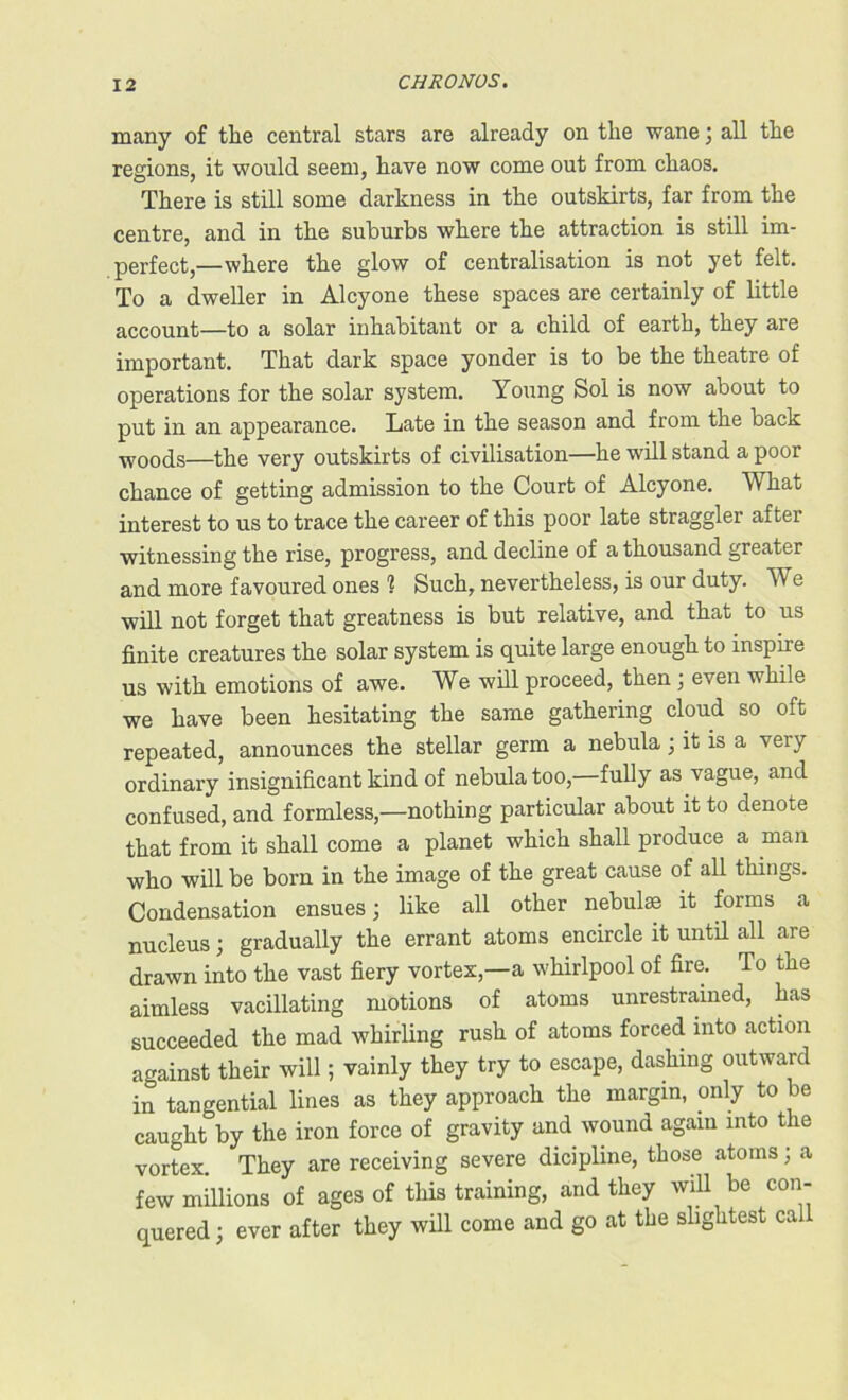 many of the central stars are already on the wane j all the regions, it would seem, have now come out from chaos. There is still some darkness in the outskirts, far from the centre, and in the suburbs where the attraction is still im- perfect,—where the glow of centralisation is not yet felt. To a dweller in Alcyone these spaces are certainly of little account—to a solar inhabitant or a child of earth, they are important. That dark space yonder is to be the theatre of operations for the solar system. Young Sol is now about to put in an appearance. Late in the season and from the back woods—the very outskirts of civilisation—he will stand a poor chance of getting admission to the Court of Alcyone. What interest to us to trace the career of this poor late straggler after witnessing the rise, progress, and decline of a thousand greater and more favoured ones ? Such, nevertheless, is our duty. We will not forget that greatness is but relative, and that to us finite creatures the solar system is quite large enough to inspire us with emotions of awe. We will proceed, then ; even while we have been hesitating the same gathering cloud so oft repeated, announces the stellar germ a nebula ; it is a very ordinary insignificant kind of nebula too, fully as vague, and confused, and formless,—nothing particular about it to denote that from it shall come a planet which shall produce a man who will be born in the image of the great cause of all things. Condensation ensues; like all other nebulae it forms a nucleus; gradually the errant atoms encircle it until all are drawn into the vast fiery vortex,—a whirlpool of fire. To the aimless vacillating motions of atoms unrestrained, has succeeded the mad whirling rush of atoms forced into action against their will; vainly they try to escape, dashing outward in tangential lines as they approach the margin, only to be caught by the iron force of gravity and wound again into the vortex. They are receiving severe dicipline, those atoms; a few millions of ages of this training, and they will be con- quered; ever after they will come and go at the slightest call