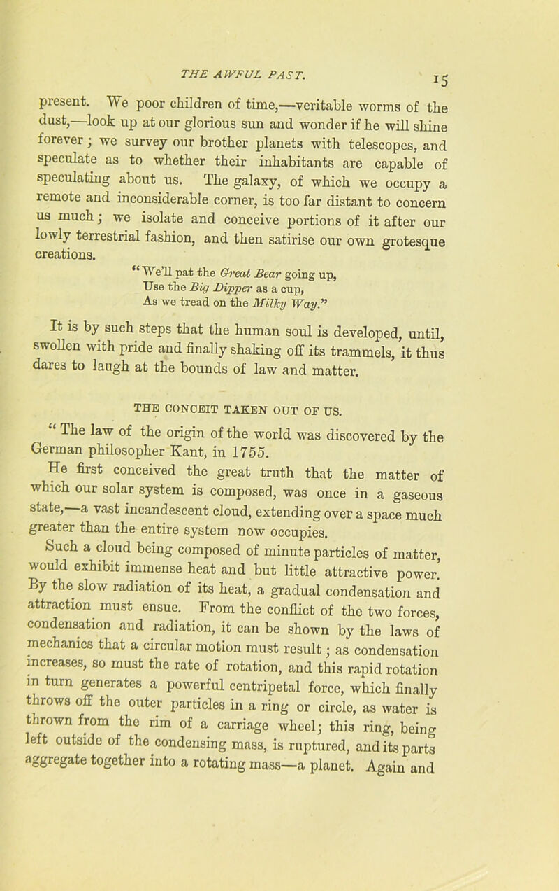 T5 present. We poor children of time,—veritable worms of the dust,—look up at our glorious sun and wonder if he will shine forever; we survey our brother planets with telescopes, and speculate as to whether their inhabitants are capable of speculating about us. The galaxy, of which we occupy a remote and inconsiderable corner, is too far distant to concern us much; we isolate and conceive portions of it after our lowly terrestrial fashion, and then satirise our own grotesque creations. “ We II pat the Great Sear going up, Use the Big Dipper as a cup, As we tread on the Milky Way.” It is by such steps that the human soul is developed, until, swollen with pride and finally shaking off its trammels, it thus dares to laugh at the bounds of law and matter. THE CONCEIT TAKEN OUT OE US. “ The law of the origin of the world was discovered by the German philosopher Kant, in 1755. He first conceived the great truth that the matter of which our solar system is composed, was once in a gaseous state, a vast incandescent cloud, extending over a space much greater than the entire system now occupies. Such a cloud being composed of minute particles of matter, would exhibit immense heat and but little attractive power.’ By the slow radiation of its heat, a gradual condensation and attraction must ensue. From the conflict of the two forces, condensation and radiation, it can be shown by the laws of mechanics that a circular motion must result; as condensation increases, so must the rate of rotation, and this rapid rotation m turn generates a powerful centripetal force, which finally throws off the outer particles in a ring or circle, as water is thrown from the rim of a carriage wheel; this ring, being left outside of the condensing mass, is ruptured, and its parts aggregate together into a rotating mass—a planet. Again and