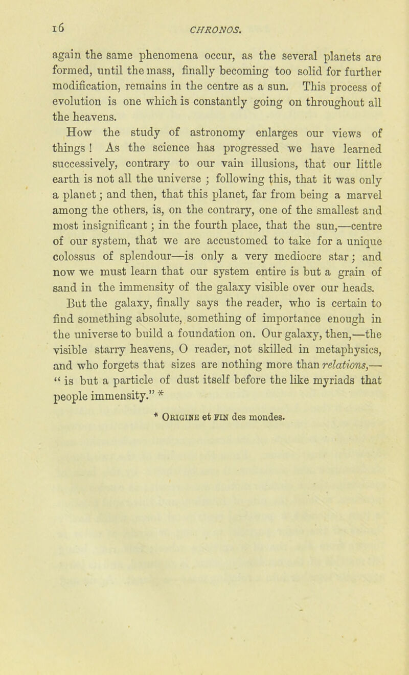 again the same phenomena occur, as the several planets are formed, until the mass, finally becoming too solid for further modification, remains in the centre as a sun. This process of evolution is one which is constantly going on throughout all the heavens. How the study of astronomy enlarges our views of things ! As the science has progressed we have learned successively, contrary to our vain illusions, that our little earth is not all the universe ; following this, that it was only a planet; and then, that this planet, far from being a marvel among the others, is, on the contrary, one of the smallest and most insignificant; in the fourth place, that the sun,—centre of our system, that we are accustomed to take for a unique colossus of splendour—is only a very mediocre star; and now we must learn that our system entire is but a grain of sand in the immensity of the galaxy visible over our heads. But the galaxy, finally says the reader, who is certain to find something absolute, something of importance enough in the universe to build a foundation on. Our galaxy, then,—the visible starry heavens, O reader, not skilled in metaphysics, and who forgets that sizes are nothing more than relations,— “ is but a particle of dust itself before the like myriads that people immensity.” *