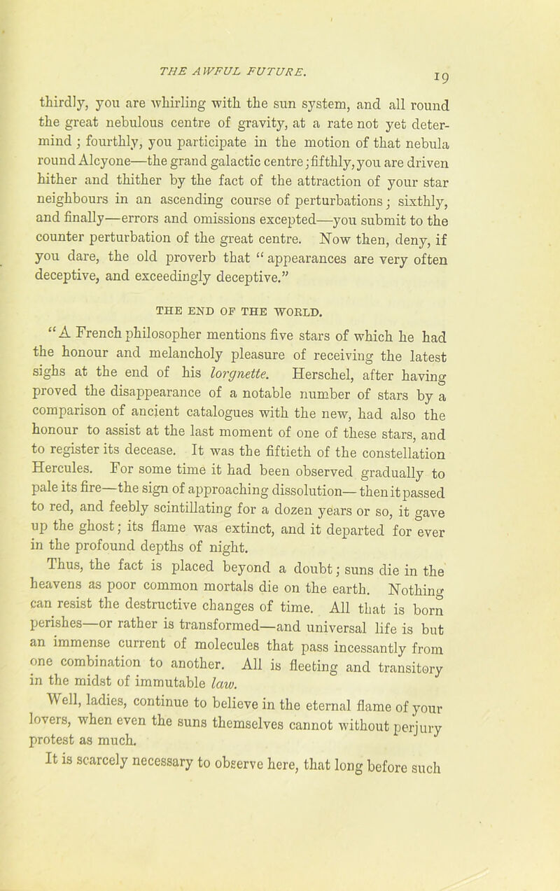 19 thirdly, you are -whirling with the sun system, and all round the great nebulous centre of gravity, at a rate not yet deter- mind ; fourthly, you participate in the motion of that nebula round Alcyone—the grand galactic centre; fifthly, you are driven hither and thither by the fact of the attraction of your star neighbours in an ascending course of perturbations; sixthly, and finally—errors and omissions excepted—you submit to the counter perturbation of the great centre. Now then, deny, if you dare, the old proverb that “ appearances are very often deceptive, and exceedingly deceptive.” THE END OP THE WORLD. “A French philosopher mentions five stars of which he had the honour and melancholy pleasure of receiving the latest sighs at the end of his lorgnette. Herschel, after having proved the disappearance of a notable number of stars by a comparison of ancient catalogues with the new, had also the honour to assist at the last moment of one of these stars, and to register its decease. It was the fiftieth of the constellation Hercules. For some time it had been observed gradually to pale its fire—the sign of approaching dissolution— then it passed to red, and feebly scintillating for a dozen years or so, it gave up the ghost; its flame was extinct, and it departed for ever in the profound depths of night. Thus, the fact is placed beyond a doubt; suns die in the heavens as poor common mortals die on the earth. Nothing can resist the destructive changes of time. All that is born perishes or rather is transformed—and universal life is but an immense current of molecules that pass incessantly from one combination to another. All is fleeting and transitory in the midst of immutable law. ^ ell, ladies, continue to believe in the eternal flame of your lovers, when even the suns themselves cannot without perjury protest as much. It is scarcely necessary to observe here, that long before such