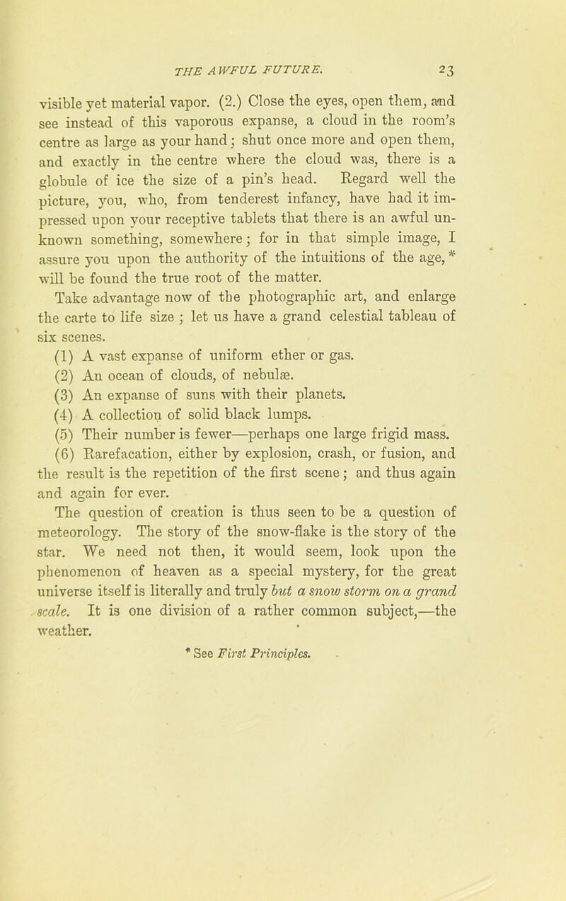 visible yet material vapor. (2.) Close the eyes, open them, a<nd see instead of this vaporous expanse, a cloud in the room’s centre as large as your hand; shut once more and open them, and exactly in the centre where the cloud was, there is a globule of ice the size of a pin’s head. Regard well the picture, you, who, from ten derest infancy, have had it im- pressed upon your receptive tablets that there is an awful un- known something, somewhere; for in that simple image, I assure you upon the authority of the intuitions of the age, * will be found the true root of the matter. Take advantage now of the photographic art, and enlarge the carte to life size ; let us have a grand celestial tableau of six scenes. (1) A vast expanse of uniform ether or gas. (2) An ocean of clouds, of nebulae. (3) An expanse of suns with their planets. (4) A collection of solid black lumps. (5) Their number is fewer—perhaps one large frigid mass. (6) R,arefacation, either by explosion, crash, or fusion, and the result is the repetition of the first scene; and thus again and again for ever. The question of creation is thus seen to be a question of meteorology. The story of the snow-flake is the story of the star. We need not then, it would seem, look upon the phenomenon of heaven as a special mystery, for the great universe itself is literally and truly but a snow storm on a grand scale. It is one division of a rather common subject,—the weather. See First Principles.