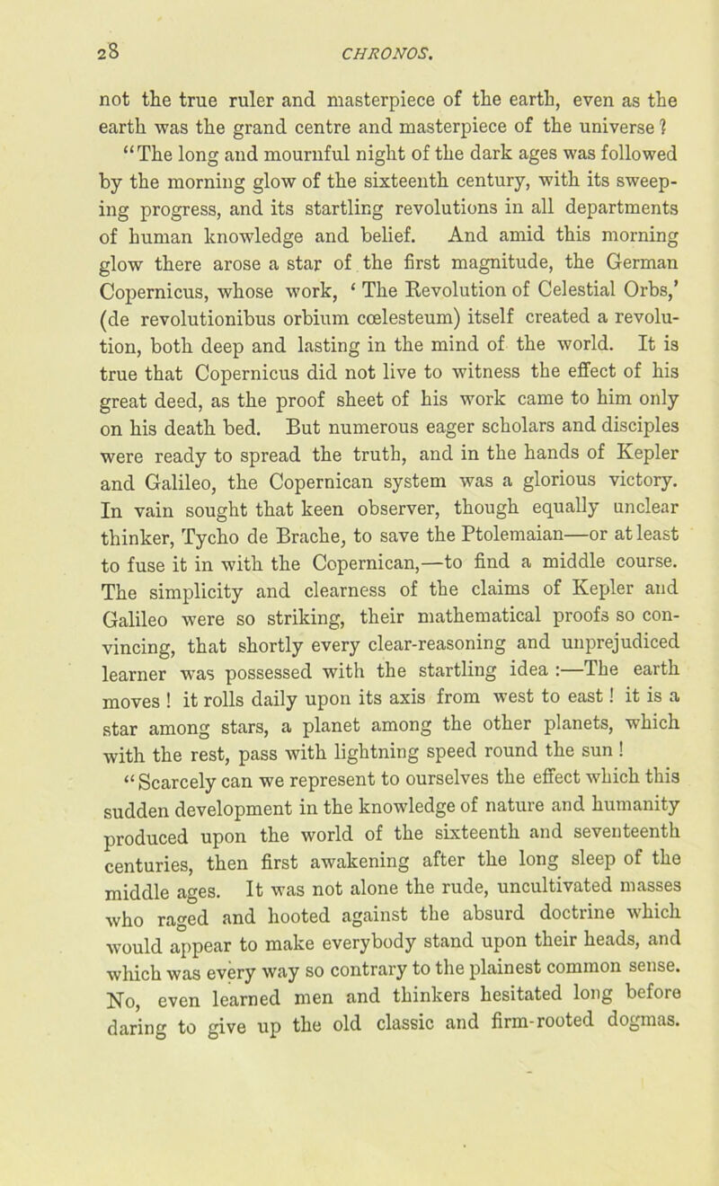 not the true ruler and masterpiece of the earth, even as the earth was the grand centre and masterpiece of the universe ? “The long and mournful night of the dark ages was followed by the morning glow of the sixteenth century, with its sweep- ing progress, and its startling revolutions in all departments of human knowledge and belief. And amid this morning glow there arose a star of the first magnitude, the German Copernicus, whose work, ‘ The Revolution of Celestial Orbs,’ (de revolutionibus orbium ccelesteum) itself created a revolu- tion, both deep and lasting in the mind of the world. It is true that Copernicus did not live to witness the effect of his great deed, as the proof sheet of his work came to him only on his death bed. But numerous eager scholars and disciples were ready to spread the truth, and in the hands of Kepler and Galileo, the Copernican system was a glorious victory. In vain sought that keen observer, though equally unclear thinker, Tycho de Brache, to save the Ptolemaian—or at least to fuse it in with the Copernican,—to find a middle course. The simplicity and clearness of the claims of Kepler and Galileo were so striking, their mathematical proofs so con- vincing, that shortly every clear-reasoning and unprejudiced learner was possessed with the startling idea : ihe earth moves ! it rolls daily upon its axis from west to east! it is a star among stars, a planet among the other planets, which with the rest, pass with lightning speed round the sun ! “Scarcely can we represent to ourselves the effect which this sudden development in the knowledge of nature and humanity produced upon the world of the sixteenth and seventeenth centuries, then first awakening after the long sleep of the middle ages. It was not alone the rude, uncultivated masses who raged and hooted against the absurd doctrine which would appear to make everybody stand upon their heads, and which was every way so contrary to the plainest common sense. No, even learned men and thinkers hesitated long before daring to give up the old classic and firm-rooted dogmas.