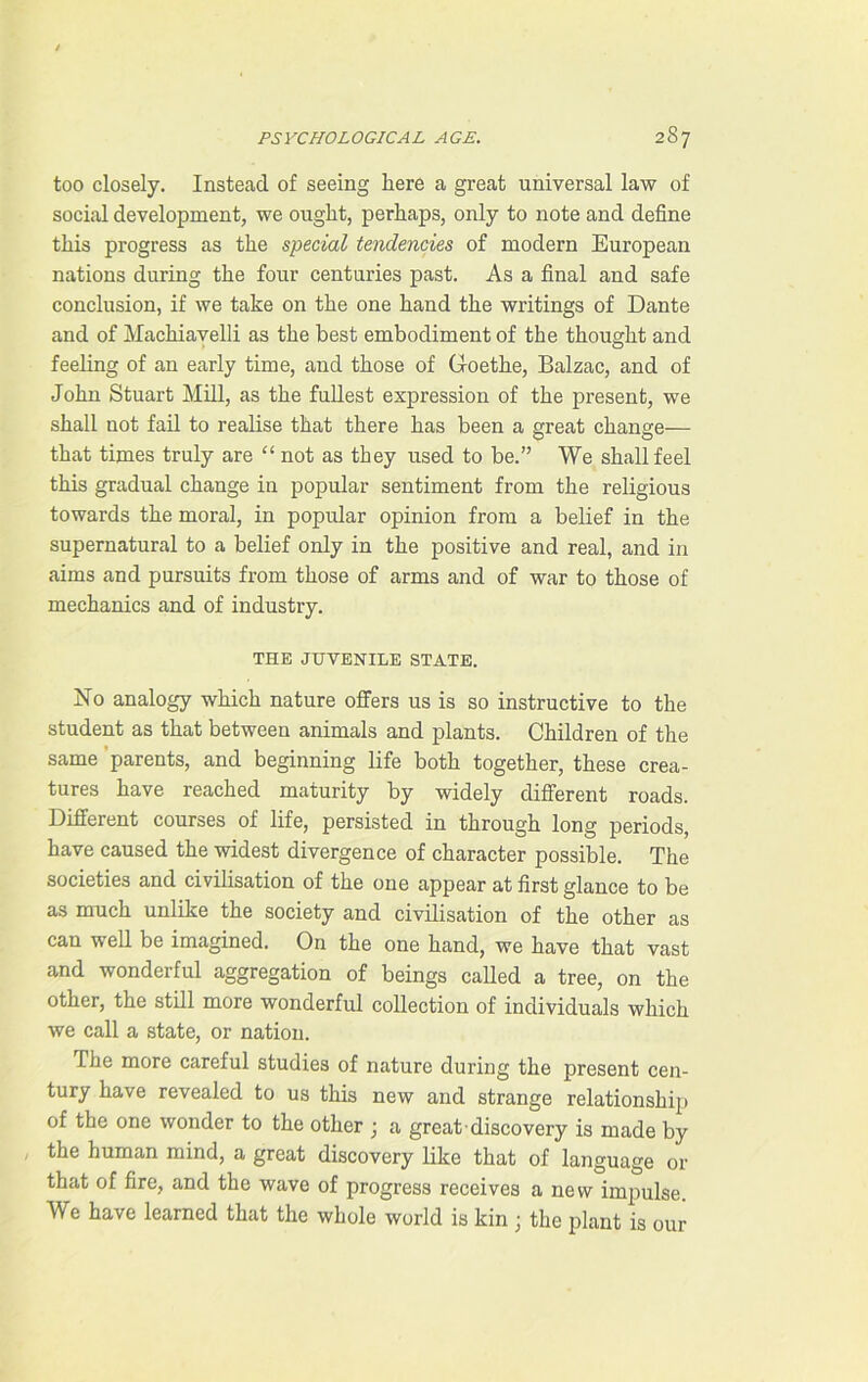 too closely. Instead of seeing here a great universal law of social development, we ought, perhaps, only to note and define this progress as the special tendencies of modern European nations during the four centuries past. As a final and safe conclusion, if we take on the one hand the writings of Dante and of Machiavelli as the best embodiment of the thought and feeling of an early time, and those of Goethe, Balzac, and of John Stuart Mill, as the fullest expression of the present, we shall not fail to realise that there has been a great change— that times truly are “ not as they used to be.” We shall feel this gradual change in popular sentiment from the religious towards the moral, in popular opinion from a belief in the supernatural to a belief only in the positive and real, and in aims and pursuits from those of arms and of war to those of mechanics and of industry. THE JUVENILE STATE. Ho analogy which nature offers us is so instructive to the student as that between animals and plants. Children of the same parents, and beginning life both together, these crea- tures have reached maturity by widely different roads. Different courses of life, persisted in through long periods, have caused the widest divergence of character possible. The societies and civilisation of the one appear at first glance to be as much unlike the society and civilisation of the other as can well be imagined. On the one hand, we have that vast and wonderful aggregation of beings called a tree, on the other, the still more wonderful collection of individuals which we call a state, or nation. The more careful studies of nature during the present cen- tury have revealed to us this new and strange relationship of the one wonder to the other ; a great discovery is made by the human mind, a great discovery like that of language or that of fire, and the wave of progress receives a new impulse. We have learned that the whole world is kin ; the plant is our