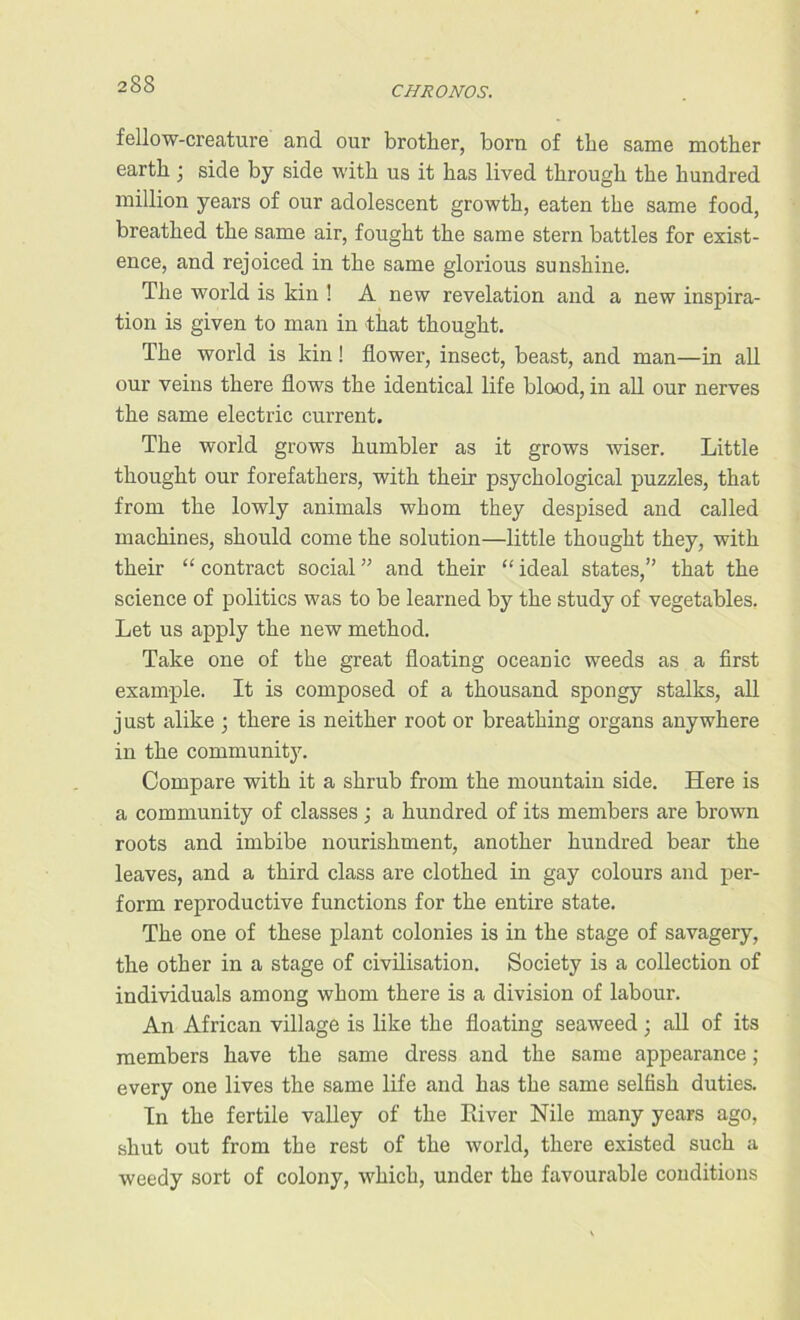 CHRONOS. fellow-creature and our brother, born of the same mother earth; side by side with us it has lived through the hundred million years of our adolescent growth, eaten the same food, breathed the same air, fought the same stern battles for exist- ence, and rejoiced in the same glorious sunshine. The world is kin ! A new revelation and a new inspira- tion is given to man in that thought. The world is kin! flower, insect, beast, and man—in all our veins there flows the identical life blood, in all our nerves the same electric current. The world grows humbler as it grows wiser. Little thought our forefathers, with their psychological puzzles, that from the lowly animals whom they despised and called machines, should come the solution—little thought they, with their “ contract social ” and their “ ideal states,” that the science of politics was to be learned by the study of vegetables. Let us apply the new method. Take one of the great floating oceanic weeds as a first example. It is composed of a thousand spongy stalks, all just alike ; there is neither root or breathing organs anywhere in the community. Compare with it a shrub from the mountain side. Here is a community of classes ; a hundred of its members are brown roots and imbibe nourishment, another hundred bear the leaves, and a third class are clothed in gay colours and per- form reproductive functions for the entire state. The one of these plant colonies is in the stage of savagery, the other in a stage of civilisation. Society is a collection of individuals among whom there is a division of labour. An African village is like the floating seaweed ; all of its members have the same dress and the same appearance ; every one lives the same life and has the same selfish duties. In the fertile valley of the Paver Nile many years ago, shut out from the rest of the world, there existed such a weedy sort of colony, which, under the favourable conditions