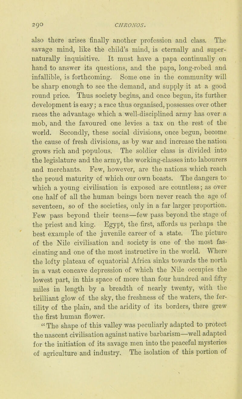 also there arises finally another profession and class. The savage mind, like the child’s mind, is eternally and super- naturally inquisitive. It must have a papa continually on hand to answer its questions, and the papa, long-robed and infallible, is forthcoming. Some one in the community will be sharp enough to see the demand, and supply it at a good round price. Thus society begins, and once begun, its further development is easy; a race thus organised, possesses over other races the advantage which a well-disciplined army has over a mob, and the favoured one levies a tax on the rest of the world. Secondly, these social divisions, once begun, become the cause of fresh divisions, as by war and increase the nation grows rich and populous. The soldier class is divided into the legislature and the army, the working-classes into labourers and merchants. Few, however, are the nations which reach the proud maturity of which our own boasts. The dangers to which a young civilisation is exposed are countless; as over one half of all the human beings born never reach the age of seventeen, so of the societies, only in a far larger proportion. Few pass beyond their teens—few pass beyond the stage of the priest and king. Egypt, the first, affords us perhaps the best example of the juvenile career of a state. The picture of the Nile civilisation and society is one of the most fas- cinating and one of the most instructive in the world. Where the lofty plateau of equatorial Africa sinks towards the north in a vast concave depression of which the Nile occupies the lowest part, in this space of more than four hundred and fifty miles in length by a breadth of nearly twenty, with the brilliant glow of the sky, the freshness of the waters, the fer- tility of the plain, and the aridity of its borders, there grew the first human flower. “ The shape of this valley was peculiarly adapted to protect the nascent civilisation against native barbarism—well adapted for the initiation of its savage men into the peaceful mysteries of agriculture and industry. The isolation of this portion of