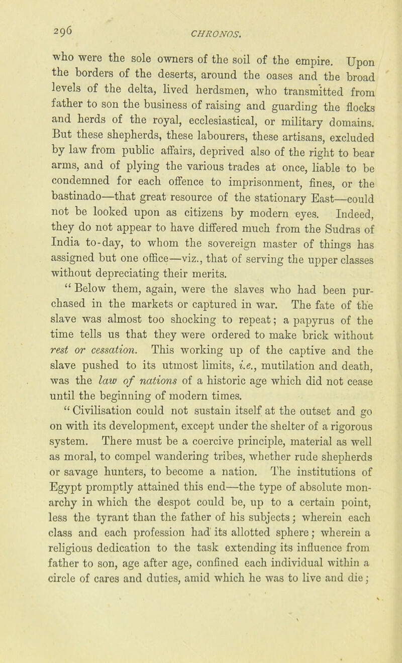 who were the sole owners of the soil of the empire. Upon the borders of the deserts, around the oases and the broad levels of the delta, lived herdsmen, who transmitted from father to son the business of raising and guarding the flocks and herds of the royal, ecclesiastical, or military domains. But these shepherds, these labourers, these artisans, excluded by law from public affairs, deprived also of the right to bear arms, and of plying the various trades at once, liable to be condemned for each offence to imprisonment, fines, or the bastinado—that great resource of the stationary East—could not be looked upon as citizens by modern eyes. Indeed, they do not appear to have differed much from the Sudras of India to-day, to whom the sovereign master of things has assigned but one office—viz., that of serving the upper classes without depreciating their merits. “ Below them, again, were the slaves who had been pur- chased in the markets or captured in war. The fate of the slave was almost too shocking to repeat; a papyrus of the time tells us that they were ordered to make brick without rest or cessation. This working up of the captive and the slave pushed to its utmost limits, i.e., mutilation and death, was the law of nations of a historic age which did not cease until the beginning of modern times. “ Civilisation could not sustain itself at the outset and go on with its development, except under the shelter of a rigorous system. There must be a coercive principle, material as well as moral, to compel wandering tribes, whether rude shepherds or savage hunters, to become a nation. The institutions of Egypt promptly attained this end—the type of absolute mon- archy in which the despot could be, up to a certain point, less the tyrant than the father of his subjects; wherein each class and each profession had’ its allotted sphere; wherein a religious dedication to the task extending its influence from father to son, age after age, confined each individual within a circle of cares and duties, amid which he was to live and die;