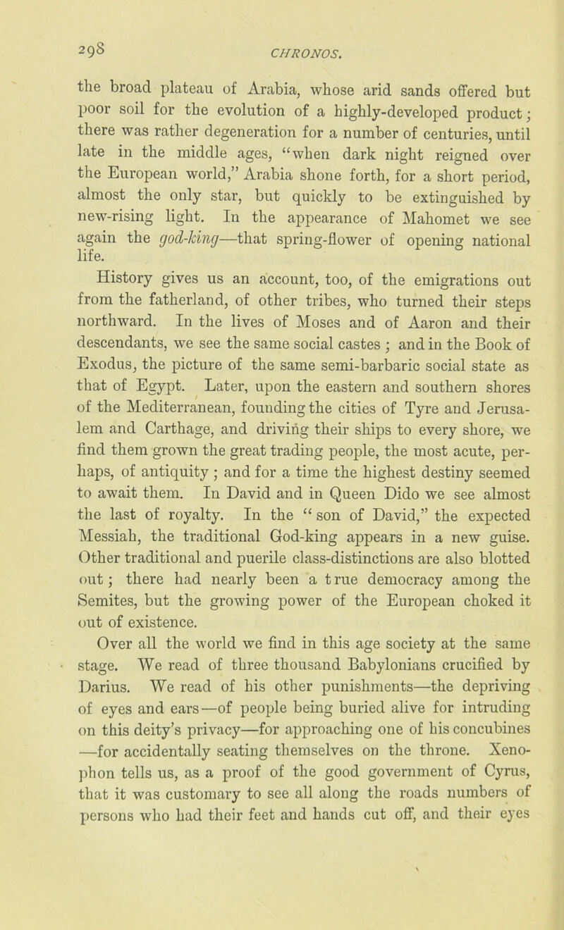 2gS the broad plateau of Arabia, whose arid sands offered but poor soil for the evolution of a highly-developed product; there was rather degeneration for a number of centuries, until late in the middle ages, “when dark night reigned over the European world,” Arabia shone forth, for a short period, almost the only star, but quickly to be extinguished by new-rising light. In the appearance of Mahomet we see again the god-ldng—that spring-flower of opening national life. History gives us an account, too, of the emigrations out from the fatherland, of other tribes, who turned their steps northward. In the lives of Moses and of Aaron and their descendants, we see the same social castes ; and in the Book of Exodus, the picture of the same semi-barbaric social state as that of Egypt. Later, upon the eastern and southern shores of the Mediterranean, founding the cities of Tyre and Jerusa- lem and Carthage, and driving their ships to every shore, we find them grown the great trading people, the most acute, per- haps, of antiquity ; and for a time the highest destiny seemed to await them. In David and in Queen Dido we see almost the last of royalty. In the “ son of David,” the expected Messiah, the traditional God-king appears in a new guise. Other traditional and puerile class-distinctions are also blotted out; there had nearly been a t rue democracy among the Semites, but the growing power of the European choked it out of existence. Over all the world we find in this age society at the same stage. We read of three thousand Babylonians crucified by Darius. We read of his other punishments—the depriving of eyes and ears—of people being buried alive for intruding on this deity’s privacy—for approaching one of bis concubines —for accidentally seating themselves on the throne. Xeno- phon tells us, as a proof of the good government of Cyrus, that it was customary to see all along the roads numbers of persons who had their feet and hands cut off, and their eyes