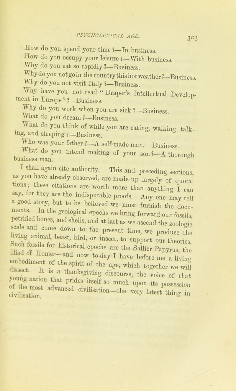 3°3 How do you spend your time ?—In business. How do you occupy your leisure ?— With business. Why do you eat so rapidly 1—Business. Why do you notgoin the country this hot weather 1—Business Why do you not visit Italy ?—Business. Why have you not read “ Draper’s Intellectual Develop- ment in Europe ” ?—Business. Why do you work when you are sick ?—Business. What do you dream 1—Business. . Wha* do y°u thirik of you are eating, walking, talk- ing, and sleeping ?—Business. AWio was your father ?—A self-made man. Business. What do you intend making of your son ?—A thorough business man. & I Shan again cite authority. This and preceding sections as you have already observed, are made up largely of quota- tions; these citations are worth more than anything I can say, for they are the indisputable proofs. Any one may tell a good story, but to be believed we must furnish the docu- ments. In the geological epochs we bring forward our fossils, pe rifled bones, and shells, and at last as we ascend the zoologic scale and _ come down to the present time, we produce the mng animal, beast, bird, or insect, to support our theories. -Such fossils for historical epochs are the Sallier Papyrus, the Iliad of Homer—and now to-day I have before me a liviim £2”? ■ th?hsp fof the ase> which together we wil&l Ifc 18 a thanksgiving discourse, the voice of that fThfmtr T pr;des self so much upo11 its dvitZ an“d very latest thing in