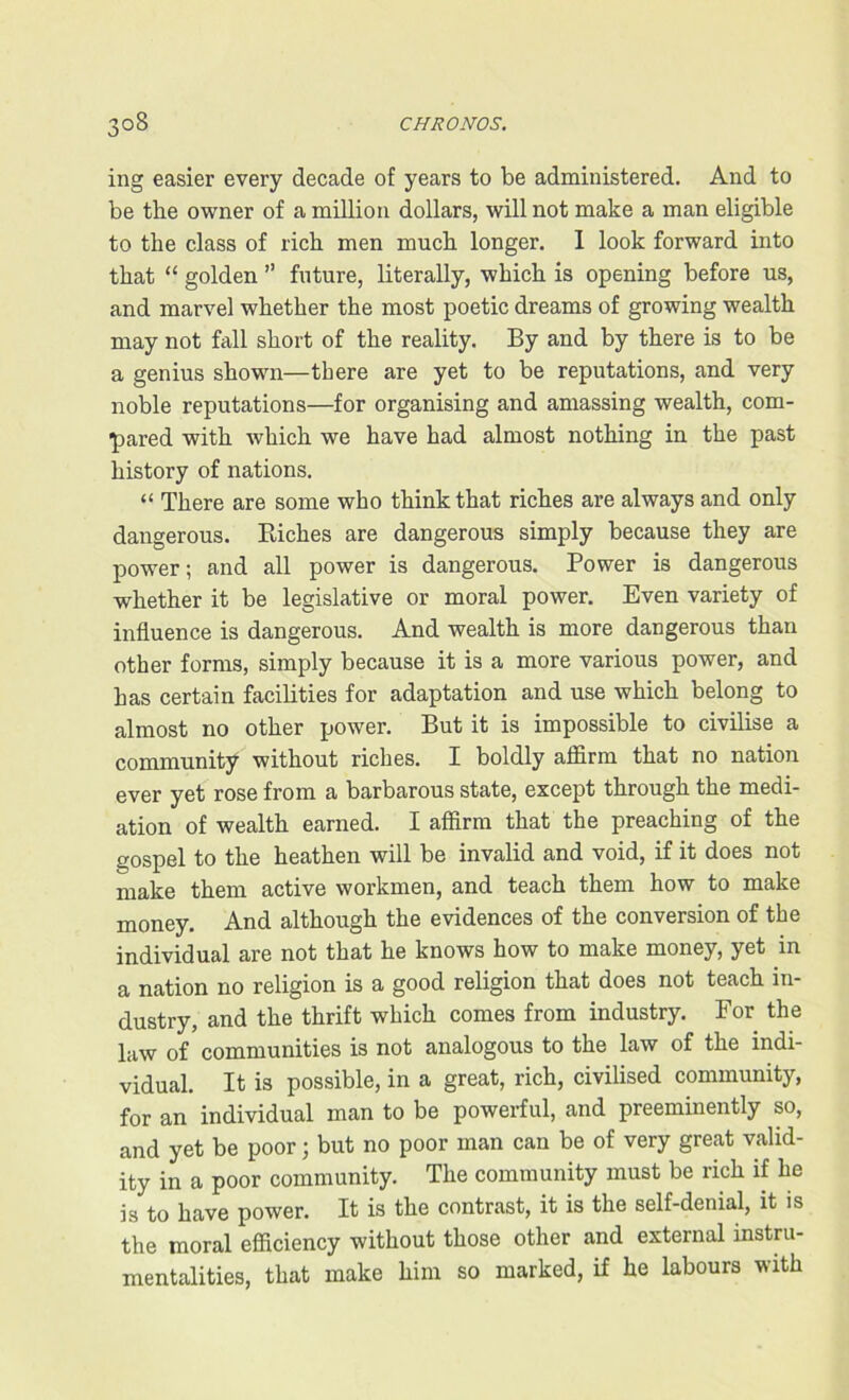 ing easier every decade of years to be administered. And to be the owner of a million dollars, will not make a man eligible to the class of rich men much longer. 1 look forward into that “ golden ” future, literally, which is opening before us, and marvel whether the most poetic dreams of growing wealth may not fall short of the reality. By and by there is to be a genius shown—there are yet to be reputations, and very noble reputations—for organising and amassing wealth, com- pared with which we have had almost nothing in the past history of nations. “ There are some who think that riches are always and only dangerous. Biches are dangerous simply because they are power; and all power is dangerous. Power is dangerous whether it be legislative or moral power. Even variety of influence is dangerous. And wealth is more dangerous than other forms, simply because it is a more various power, and has certain facilities for adaptation and use which belong to almost no other power. But it is impossible to civilise a community without riches. I boldly affirm that no nation ever yet rose from a barbarous state, except through the medi- ation of wealth earned. I affirm that the preaching of the gospel to the heathen will be invalid and void, if it does not make them active workmen, and teach them how to make money. And although the evidences of the conversion of the individual are not that he knows how to make money, yet in a nation no religion is a good religion that does not teach in- dustry, and the thrift which comes from industry. For the law of communities is not analogous to the law of the indi- vidual. It is possible, in a great, rich, civilised community, for an individual man to be powerful, and preeminently so, and yet be poor; but no poor man can be of very great valid- ity in a poor community. The community must be rich if he is to have power. It is the contrast, it is the self-denial, it is the moral efficiency without those other and external instru- mentalities, that make him so marked, if he labours with