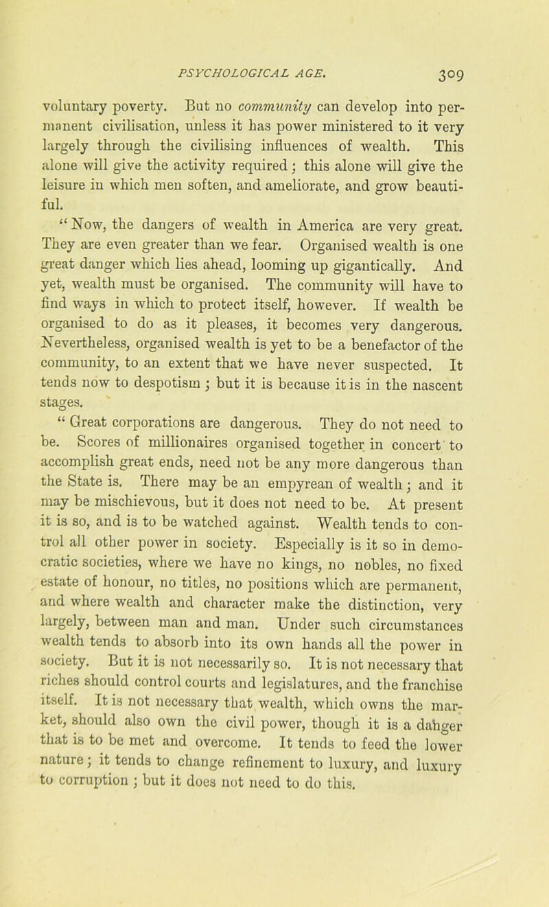 3°9 voluntary poverty. But no community can develop into per- manent civilisation, unless it has power ministered to it very largely through the civilising influences of wealth. This alone will give the activity required; this alone will give the leisure in which men soften, and ameliorate, and grow beauti- ful. “ Now, the dangers of wealth in America are very great. They are even greater than we fear. Organised wealth is one great danger which lies ahead, looming up gigantically. And yet, wealth must be organised. The community will have to find ways in which to protect itself, however. If wealth be organised to do as it pleases, it becomes very dangerous. Nevertheless, organised wealth is yet to be a benefactor of the community, to an extent that we have never suspected. It tends now to despotism; but it is because it is in the nascent stages. “ Great corporations are dangerous. They do not need to be. Scores of millionaires organised together in concert to accomplish great ends, need not be any more dangerous than the State is. There may be an empyrean of wealth; and it may be mischievous, but it does not need to be. At present it is so, and is to be watched against. Wealth tends to con- trol all other power in society. Especially is it so in demo- cratic societies, where we have no kings, no nobles, no fixed estate of honour, no titles, no positions which are permanent, and where wealth and character make the distinction, very largely, between man and man. Under such circumstances wealth tends to absorb into its own hands all the power in society. But it is not necessarily so. It is not necessary that riches should control courts and legislatures, and the franchise itself. It is not necessary that wealth, which owns the mar- ket, should also own the civil power, though it is a dahger that is to be met and overcome. It tends to feed the lower nature; it tends to change refinement to luxury, and luxury to corruption ; but it does not need to do this.