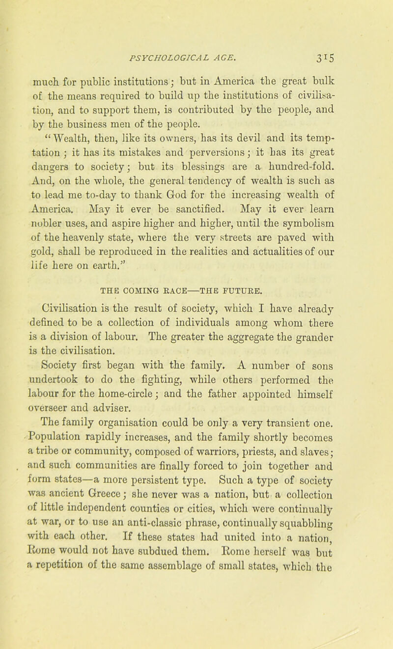 much for public institutions; but in America the great bulk of the means required to build up the institutions of civilisa- tion, and to support them, is contributed by the people, and by the business men of the people. “Wealth, then, like its owners, has its devil and its temp- tation ; it has its mistakes and perversions; it has its great dangers to society; but its blessings are a hundred-fold. And, on the whole, the general tendency of wealth is such as to lead me to-day to thank God for the increasing wealth of America. May it ever be sanctified. May it ever learn nobler uses, and aspire higher and higher, until the symbolism of the heavenly state, where the very streets are paved with gold, shall be reproduced in the realities and actualities of our life here on earth.” THE COMING RACE THE FUTURE. Civilisation is the result of society, which I have already defined to be a collection of individuals among whom there is a division of labour. The greater the aggregate the grander is the civilisation. Society first began with the family. A number of sons undertook to do the fighting, while others performed the labour for the home-circle; and the father appointed himself overseer and adviser. The family organisation could be only a very transient one. Population rapidly increases, and the family shortly becomes a tribe or community, composed of warriors, priests, and slaves; and such communities are finally forced to join together and form states—a more persistent type. Such a type of society was ancient Greece; she never was a nation, but a collection of little independent counties or cities, which were continually at war, or to use an anti-classic phrase, continually squabbling with each other. If these states had united into a nation, Rome would not have subdued them. Rome herself was but a repetition of the same assemblage of small states, which the