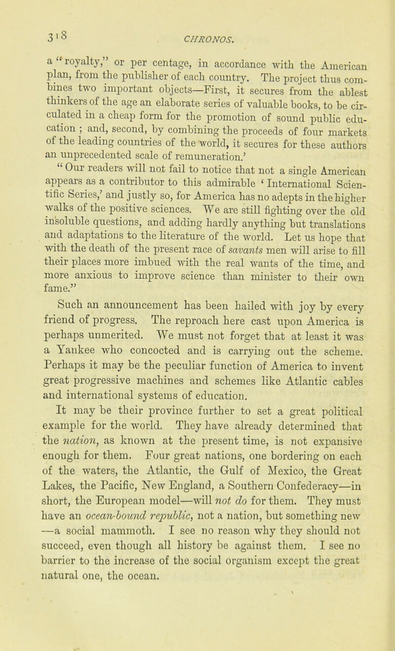 3'S a “ royalty,” or per centage, in accordance with the American plan, from the publisher of each country. The project thus com- bines two important objects—First, it secures from the ablest thinkers of the age an elaborate series of valuable hooks, to be cir- culated in a cheap form for the promotion of sound public edu- cation , and, second, by combining the proceeds of four markets of the leading countries of the world, it secures for these authors an unprecedented scale of remuneration/ Our readers will not fail to notice that not a single American appears as a contributor to this admirable ‘ International Scien- tific Series, and justly so, for America has no adepts in the higher walks of the positive sciences. We are still fighting over the old insoluble questions, and adding hardly anything but translations and adaptations to the literature of the world. Let us hope that with the death of the present race of savants men will arise to fill their places more imbued with the real wants of the time, and more anxious to improve science than minister to their own fame.” Such an announcement has been hailed with joy by every friend of progress. The reproach here cast upon America is perhaps unmerited. We must not forget that at least it was a Yankee who concocted and is carrying out the scheme. Perhaps it may be the peculiar function of America to invent great progressive machines and schemes like Atlantic cables and international systems of education. It may be their province further to set a great political example for the world. They have already determined that the nation, as known at the present time, is not expansive enough for them. Four great nations, one bordering on each of the waters, the Atlantic, the Gulf of Mexico, the Great Lakes, the Pacific, New England, a Southern Confederacy—in short, the European model—will not do for them. They must have an ocean-bound republic, not a nation, but something new —a social mammoth. I see no reason why they should not succeed, even though all history be against them. I see no barrier to the increase of the social organism except the great natural one, the ocean.