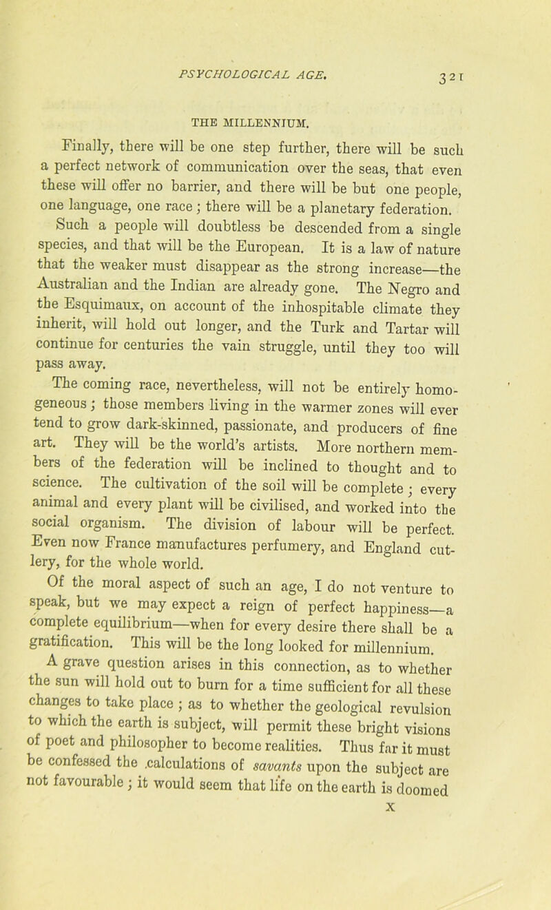 3 2T THE MILLENNIUM. Finally, there will be one step further, there will be such a perfect network of communication over the seas, that even these will offer no barrier, and there will be but one people, one language, one race; there will be a planetary federation. Such a people will doubtless be descended from a single species, and that will be the European. It is a law of nature that the weaker must disappear as the strong increase—the Australian and the Indian are already gone. The Hegro and the Esquimaux, on account of the inhospitable climate they inherit, will hold out longer, and the Turk and Tartar will continue for centuries the vain struggle, until they too will pass away. The coming race, nevertheless, will not be entirely homo- geneous ; those members living in the warmer zones will ever tend to grow dark-skinned, passionate, and producers of fine art. They will be the world’s artists. More northern mem- bers of the federation will be inclined to thought and to science. The cultivation of the soil will be complete; every animal and every plant will be civilised, and worked into the social organism. The division of labour will be perfect. Even now France manufactures perfumery, and England cut- lery, for the whole world. Of the moral aspect of such an age, I do not venture to speak, but we may expect a reign of perfect happiness—a complete equilibrium—when for every desire there shall be a gratification. This will be the long looked for millennium. A grave question arises in this connection, as to whether the sun will hold out to burn for a time sufficient for all these changes to take place ; as to whether the geological revulsion to which the earth is subject, will permit these bright visions of poet and philosopher to become realities. Thus far it must be confessed the .calculations of savants upon the subject are not favourable ; it would seem that life on the earth is doomed x