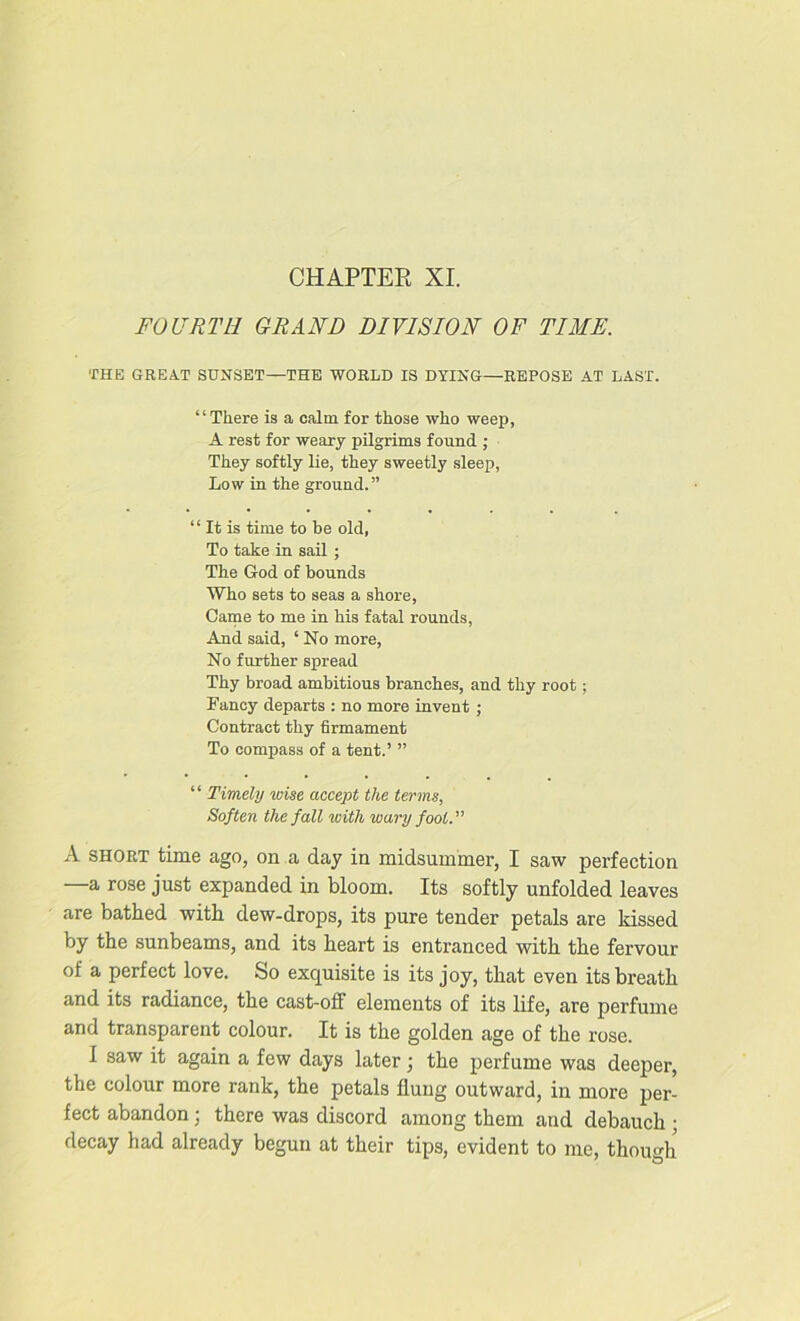 CHAPTER XI. FOURTH GRAND DIVISION OF TIME. THE GREAT SUNSET—THE WORLD IS DYING—REPOSE AT LAST. “There is a calm for those who weep, A rest for weary pilgrims found ; They softly lie, they sweetly sleep, Low in the ground.” “ It is time to be old, To take in sail ; The God of bounds Who sets to seas a shore, Came to me in his fatal rounds, And said, ‘ No more, No further spread Thy broad ambitious branches, and thy root; Fancy departs : no more invent ; Contract thy firmament To compass of a tent.’ ” “ Timely ^oise accept the terms, Soften the fall with wary fool. A short time ago, on a day in midsummer, I saw perfection —a rose just expanded in bloom. Its softly unfolded leaves are bathed with dew-drops, its pure tender petals are kissed by the sunbeams, and its heart is entranced with the fervour of a perfect love. So exquisite is its joy, that even its breath and its radiance, the cast-off elements of its life, are perfume and transparent colour. It is the golden age of the rose. I saw it again a few days later ; the perfume was deeper, the colour more rank, the petals flung outward, in more per- fect abandon; there was discord among them and debauch ; decay had already begun at their tips, evident to me, though