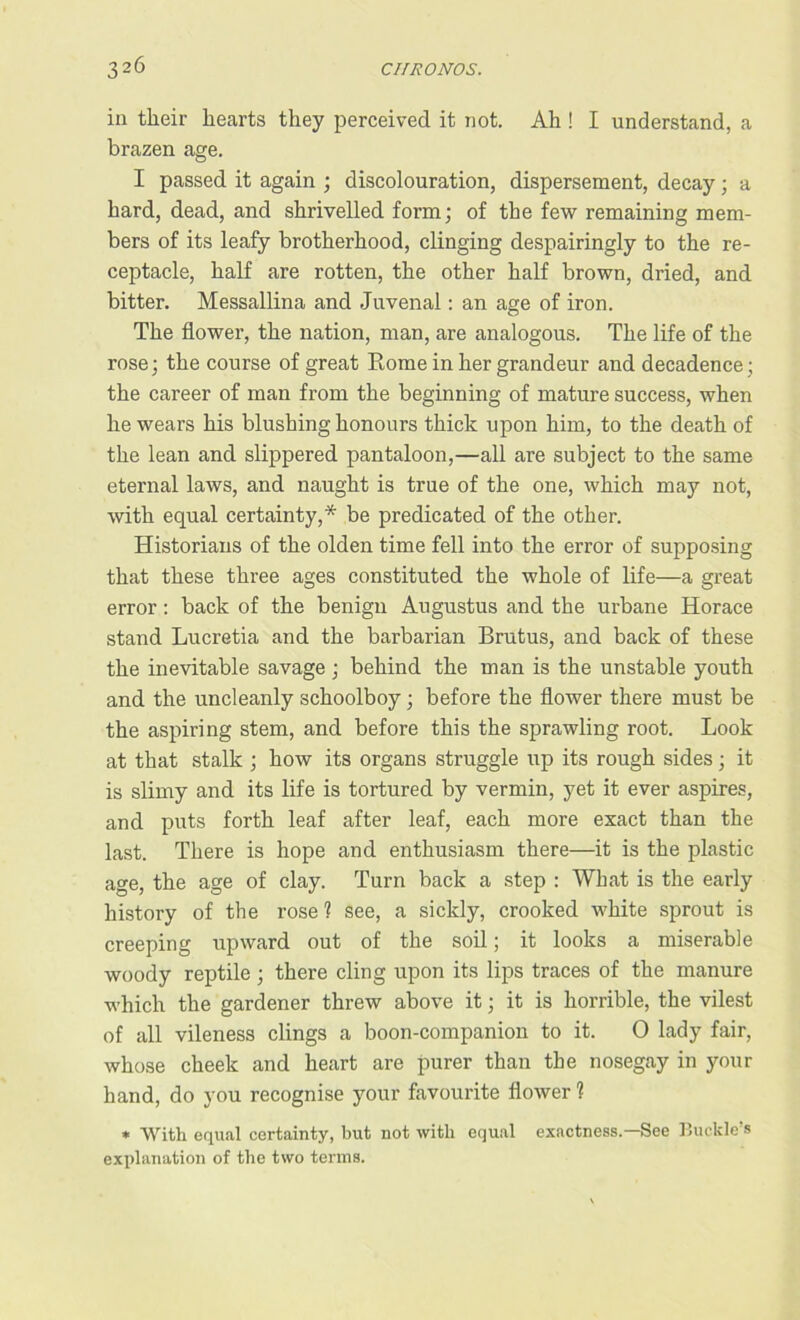 in their hearts they perceived it not. Ah ! I understand, a brazen age. I passed it again ; discolouration, dispersement, decay; a hard, dead, and shrivelled form; of the few remaining mem- bers of its leafy brotherhood, clinging despairingly to the re- ceptacle, half are rotten, the other half brown, dried, and bitter. Messallina and Juvenal: an age of iron. The flower, the nation, man, are analogous. The life of the rose; the course of great Rome in her grandeur and decadence; the career of man from the beginning of mature success, when he wears his blushing honours thick upon him, to the death of the lean and slippered pantaloon,—all are subject to the same eternal laws, and naught is true of the one, which may not, with equal certainty,* be predicated of the other. Historians of the olden time fell into the error of supposing that these three ages constituted the whole of life—a great error: back of the benign Augustus and the urbane Horace stand Lucretia and the barbarian Brutus, and back of these the inevitable savage; behind the man is the unstable youth and the uncleanly schoolboy; before the flower there must be the aspiring stem, and before this the sprawling root. Look at that stalk ; how its organs struggle up its rough sides; it is slimy and its life is tortured by vermin, yet it ever aspires, and puts forth leaf after leaf, each more exact than the last. There is hope and enthusiasm there—it is the plastic age, the age of clay. Turn back a step : What is the early history of the rose 1 see, a sickly, crooked white sprout is creeping upward out of the soil; it looks a miserable woody reptile ; there cling upon its lips traces of the manure which the gardener threw above it; it is horrible, the vilest of all vileness clings a boon-companion to it. O lady fair, whose cheek and heart are purer than the nosegay in your hand, do you recognise your favourite flower 1 * With equal certainty, but not with equal exactness.—See Buckle’s explanation of the two terms.