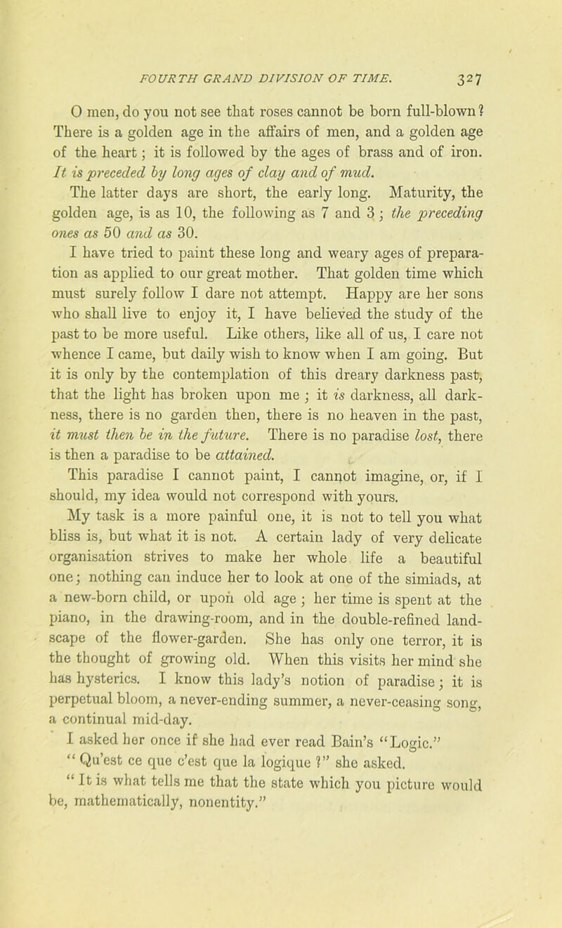 0 men, do you not see that roses cannot be born full-blown ? There is a golden age in the affairs of men, and a golden age of the heart; it is followed by the ages of brass and of iron. It is preceded by long ages of clay and of mud. The latter days are short, the early long. Maturity, the golden age, is as 10, the following as 7 and 3 ; the preceding ones as 50 and as 30. 1 have tried to paint these long and weary ages of prepara- tion as applied to our great mother. That golden time which must surely follow I dare not attempt. Happy are her sons who shall live to enjoy it, I have believed the study of the past to be more useful. Like others, like all of us, I care not whence I came, but daily wish to know when I am going. But it is only by the contemplation of this dreary darkness past, that the light has broken upon me ; it is darkness, all dark- ness, there is no garden then, there is no heaven in the past, it must then be in the future. There is no paradise lost, there is then a paradise to be attained. This paradise I cannot paint, I canpot imagine, or, if I should, my idea would not correspond with yours. My task is a more painful one, it is not to tell you what bliss is, but what it is not. A certain lady of very delicate organisation strives to make her whole life a beautiful one; nothing can induce her to look at one of the si mi ads, at a new-born child, or upon old age ; her time is spent at the piano, in the drawing-room, and in the double-refined land- scape of the flower-garden. She has only one terror, it is the thought of growing old. When this visits her mind she has hysterics. I know this lady’s notion of paradise; it is perpetual bloom, a never-ending summer, a never-ceasing song, a continual mid-day. I asked her once if she had ever read Bain’s “Logic.” “ Qu’est ce que c’est que la logique 1” she asked. “ It is what tells me that the state which you picture would be, mathematically, nonentity.”