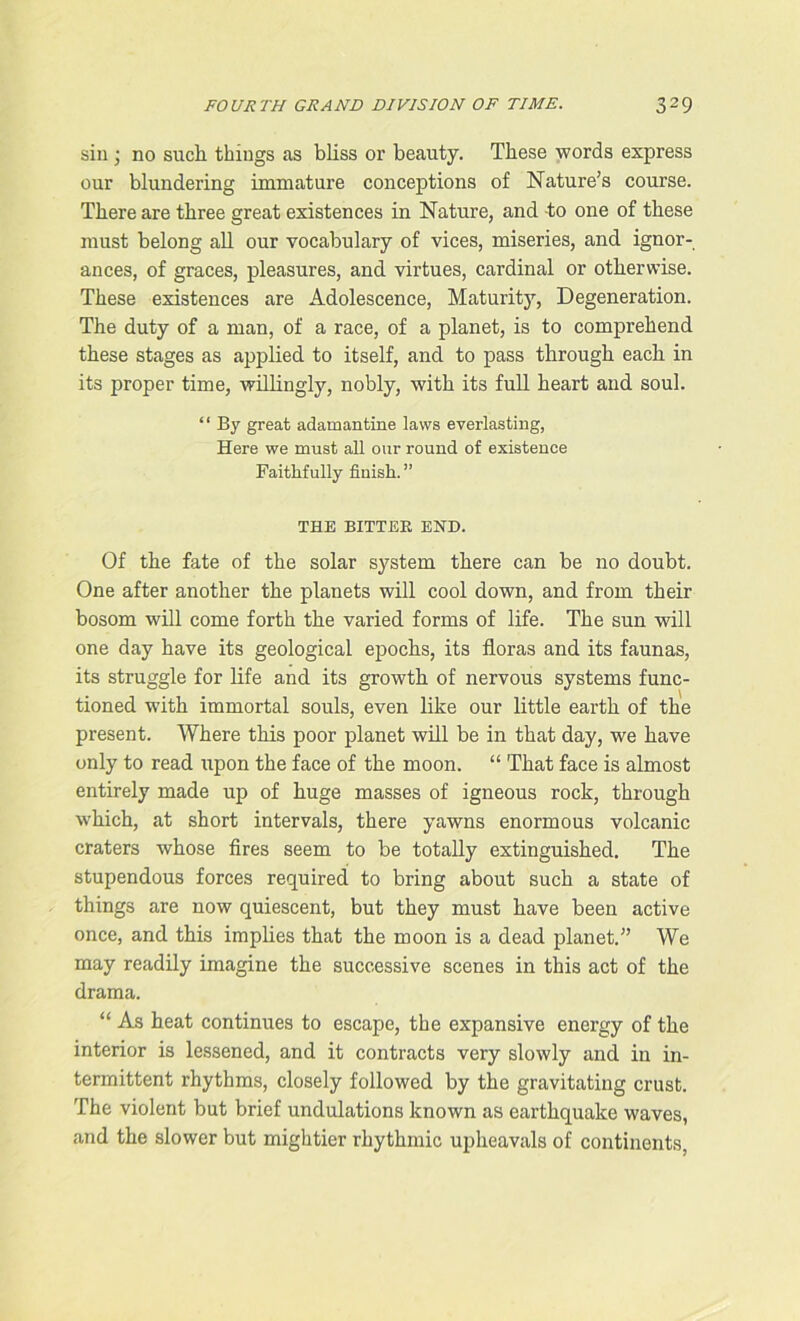 sin • no such things as bliss or beauty. These words express our blundering immature conceptions of Nature’s course. There are three great existences in Nature, and -to one of these must belong all our vocabulary of vices, miseries, and ignor- ances, of graces, pleasures, and virtues, cardinal or otherwise. These existences are Adolescence, Maturity, Degeneration. The duty of a man, of a race, of a planet, is to comprehend these stages as applied to itself, and to pass through each in its proper time, willingly, nobly, with its full heart and soul. “ By great adamantine laws everlasting, Here we must all our round of existence Faithfully finish. ” THE BITTER END. Of the fate of the solar system there can be no doubt. One after another the planets will cool down, and from their bosom will come forth the varied forms of life. The sun will one day have its geological epochs, its floras and its faunas, its struggle for life and its growth of nervous systems func- tioned with immortal souls, even like our little earth of the present. Where this poor planet will be in that day, we have only to read upon the face of the moon. “ That face is almost entirely made up of huge masses of igneous rock, through which, at short intervals, there yawns enormous volcanic craters whose fires seem to be totally extinguished. The stupendous forces required to bring about such a state of things are now quiescent, but they must have been active once, and this implies that the moon is a dead planet.” We may readily imagine the successive scenes in this act of the drama. “ As heat continues to escape, the expansive energy of the interior is lessened, and it contracts very slowly and in in- termittent rhythms, closely followed by the gravitating crust. The violent but brief undulations known as earthquake waves, and the slower but mightier rhythmic upheavals of continents,