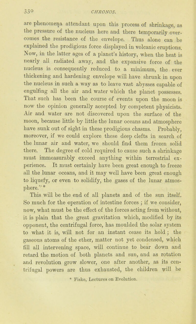 are phenomena attendant upon this process of shrinkage, as the pressure of the nucleus here and there temporarily over- comes the resistance of the envelope. Thus alone can be explained the prodigious force displayed in volcanic eruptions. Now, in the latter ages of a planet’s history, when the heat is nearly all radiated away, and the expansive force of the nucleus is consequently reduced to a minimum, the ever thickening and hardening envelope will have shrunk in upon the nucleus in such a way as to leave vast abysses capable of engulfing all the air and water which the planet possesses. That such has been the course of events upon the moon is now the opinion generally accepted by competent physicists. Air and water are not discovered upon the surface of the moon, because little by little the lunar oceans and atmosphere have sunk out of sight in these prodigious chasms. Probably, moreover, if we could explore these deep clefts in search of the lunar air and water, we should find them frozen solid there. The degree of cold required to cause such a shrinkage must immeasurably exceed anything within terrestrial ex- perience. It must certainly have been great enough to freeze all the lunar oceans, and it may well have been great enough to liquefy, or even to solidify, the gases of the lunar atmos- phere.” * This will be the end of all planets and of the sun itself. So much for the operation of intestine forces ; if we consider, now, what must be the effect of the forces acting from without, it is plain that the great gravitation which, modified by its opponent, the centrifugal force, has moulded the solar system to what it is, will not for an instant cease its hold ; the gaseous atoms of the ether, matter not yet condensed, which fill all intervening space, will continue to bear down and retard the motion of both planets and sun, and as rotation and revolution grow slower, one after another, as its cen- trifugal powers are thus exhausted, the children will be * Fiske, Lectures on Evolution.