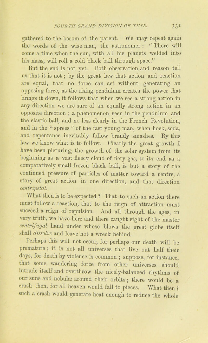 gathered to the bosom of the parent. We may repeat again the words of the wise man, the astronomer : “ There will come a time when the sun, with all his planets welded into his mass, will roll a cold black ball through space.” But the end is not yet. Both observation and reason tell us that it is not; by the great law that action and reaction are equal, that no force can act without generating an opposing force, as the rising pendulum creates the power that brings it down, it follows that when we see a strong action in any direction we are sure of an equally strong action in an opposite direction; a phenomenon seen in the pendulum and the elastic ball, and no less clearly in the French B,evolution, and in the “ sprees ” of the fast young man, when hock, soda, and repentance inevitably follow brandy smashes. By this law we know what is to follow. Clearly the great growth I have been picturing; the growth of the solar system from, its beginning as a vast fleecy cloud of fiery gas, to its end as a comparatively small frozen black ball, is but a story of the continued pressure of particles of matter toward a centre, a story of great action in one direction, and that direction centripetal. What then is to be expected ? That to such an action there must follow a reaction, that to the reign of attraction must succeed a reign of repulsion. And all through the ages, in very truth, we have here and there caught sight of the master centrifugal hand under whose blows the great globe itself shall dissolve and leave not a wreck behind. Perhaps this will not occur, for perhaps our death will be premature; it is not all universes that live out half their days, for death by violence is common ; suppose, for instance, that some wandering force from other universes should intrude itself and overthrow the nicely-balanced rhythms of our suns and nebulae around their orbits; there would be a crash then, for all heaven would fall to pieces. What then ? such a crash would generate heat enough to reduce the whole