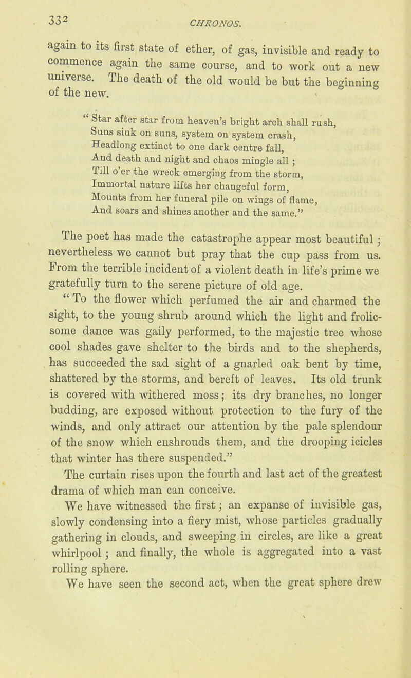 again to its first state of ether, of gas, invisible and ready to commence again the same course, and to work out a new universe. The death of the old would be but the beginning of the new. Star after star from heaven’s bright arch shall rush, Suns sink on suns, system on system crash, Headlong extinct to one dark centre fall, And death and night and chaos mingle all ; Till o’er the wreck emerging from the storm, Immortal nature lifts her changeful form, Mounts from her funeral pile on wings of flame, And soars and shines another and the same.” The poet has made the catastrophe appear most beautiful; nevertheless we cannot but pray that the cup pass from us. From the terrible incident of a violent death in life’s primp, we gratefully turn to the serene picture of old age. “ To the flower which perfumed the air and charmed the sight, to the young shrub around which the light and frolic- some dance was gaily performed, to the majestic tree whose cool shades gave shelter to the birds and to the shepherds, has succeeded the sad sight of a gnarled oak bent by time, shattered by the storms, and bereft of leaves. Its old trunk is covered with withered moss; its dry branches, no longer budding, are exposed without protection to the fury of the winds, and only attract our attention by the pale splendour of the snow which enshrouds them, and the drooping icicles that winter has there suspended.” The curtain rises upon the fourth and last act of the greatest drama of which man can conceive. We have witnessed the first; an expanse of invisible gas, slowly condensing into a fiery mist, whose particles gradually gathering in clouds, and sweeping in circles, are like a great whirlpool; and finally, the whole is aggregated into a vast rolling sphere. We have seen the second act, when the great sphere drew