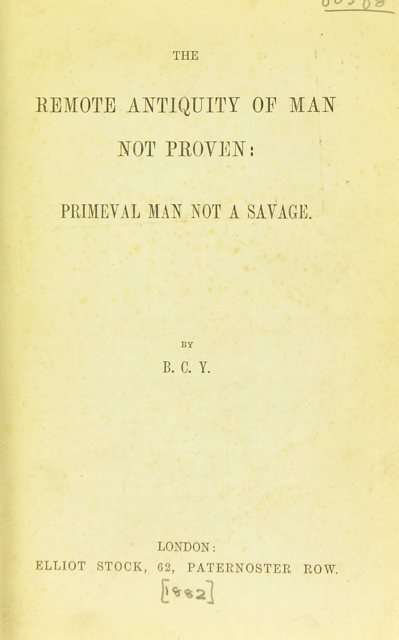 REMOTE ANTIQUITY OF MAN NOT PROVEN; PRIMEVAL MAN NOT A SAVAGE. BY B. C. Y. LONDON: ELLIOT STOCK, G2, PATERNOSTER ROW.