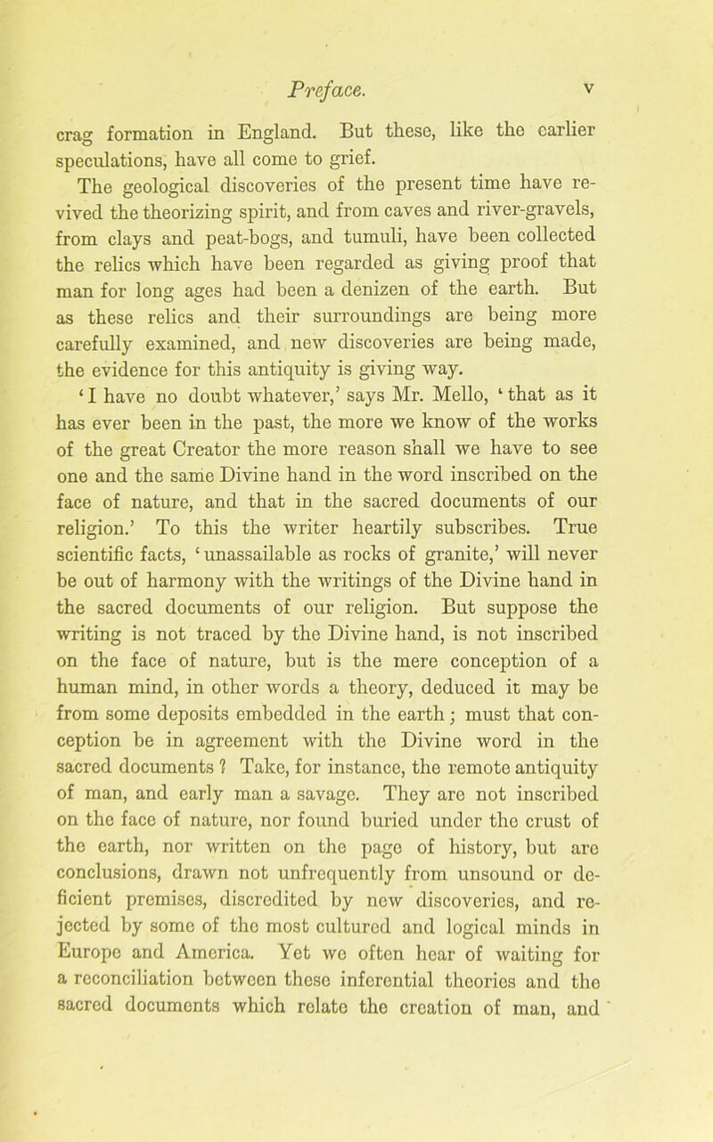 crag formation in England. But these, like the earlier speculations, have all come to grief. The geological discoveries of the present time have re- vived the theorizing spirit, and from caves and river-gravels, from clays and peat-bogs, and tumuli, have been collected the relics which have been regarded as giving proof that man for long ages had been a denizen of the earth. But as these relics and their surroundings are being more carefully examined, and new discoveries are being made, the evidence for this antiquity is giving way. ‘ I have no doubt whatever,’ says Mr. Mello, ‘ that as it has ever been in the past, the more we know of the works of the great Creator the more reason shall we have to see one and the same Divine hand in the word inscribed on the face of nature, and that in the sacred documents of our religion.’ To this the writer heartily subscribes. True scientific facts, ‘ unassailable as rocks of granite,’ will never be out of harmony with the writings of the Divine hand in the sacred documents of our religion. But suppose the writing is not traced by the Divine hand, is not inscribed on the face of nature, but is the mere conception of a human mind, in other words a theory, deduced it may be from some deposits embedded in the earth; must that con- ception be in agreement with the Divine word in the sacred documents 1 Take, for instance, the remote antiquity of man, and early man a savage. They are not inscribed on the face of nature, nor found buried under the crust of the earth, nor written on the page of history, but are conclusions, drawn not unfrequently from unsound or de- ficient premises, discredited by new discoveries, and re- jected by some of the most cultured and logical minds in Europe and America. Yet we often hear of waiting for a reconciliation between these inferential theories and the sacred documents which relate the creation of man, and