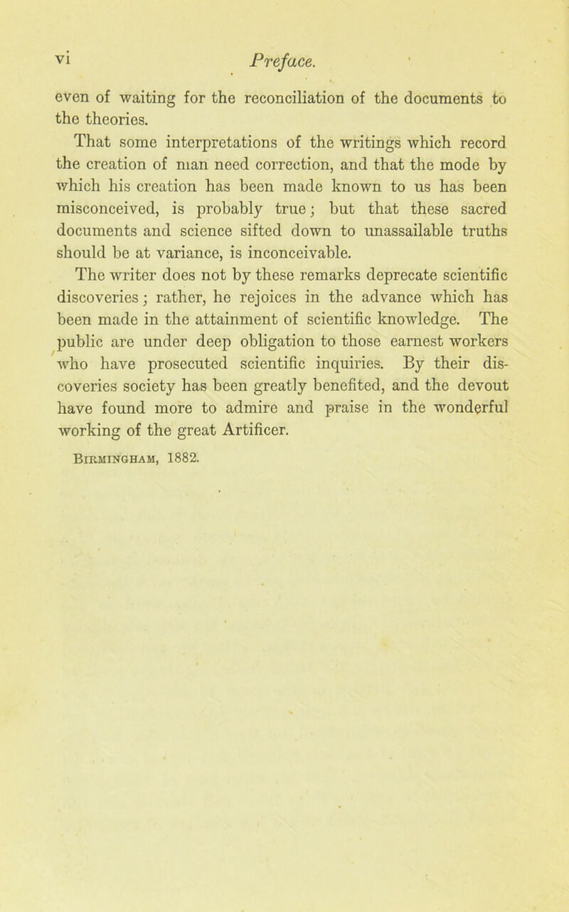even of waiting for the reconciliation of the documents to the theories. That some interpretations of the writings which record the creation of man need correction, and that the mode by which his creation has been made known to us has been misconceived, is probably true; but that these sacred documents and science sifted down to unassailable truths should be at variance, is inconceivable. The writer does not by these remarks deprecate scientific discoveries; rather, he rejoices in the advance which has been made in the attainment of scientific knowledge. The public are under deep obligation to those earnest workers who have prosecuted scientific inquiries. By their dis- coveries society has been greatly benefited, and the devout have found more to admire and praise in the wonderful working of the great Artificer. Birmingham, 1882.