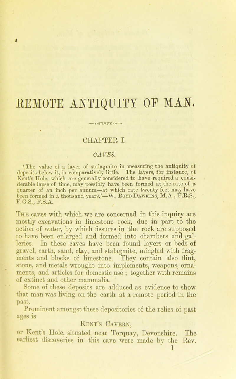 REMOTE ANTIQUITY OE MAN. CHAPTER I. CA VES. ‘ The value of a layer of stalagmite in measuring the antiquity of deposits below it, is comparatively little. The layers, for instance, of Kent’s Hole, which are generally considered to have required a consi- derable lapse of time, may possibly have been formed at the rate of a quarter of an inch per annum—at which rate twenty feet may have been formed in a thousand years.’—W. Boyd Dawkins, M.A., F.R.S., F.G.S., F.S.A. The caves with which we are concerned in this inquiry are mostly excavations in limestone rock, due in part to the action of water, by which fissures in the rock are supposed to have been enlarged and formed into chambers and gal- leries. In these caves have been found layers or beds of gravel, earth, sand, clay, and stalagmite, mingled with frag- ments and blocks of limestone. They contain also hint, stone, and metals wrought into implements, weapons, orna- ments, and articles for domestic use ; together with remains of extinct and other mammalia. Some of these deposits arc adduced as evidence to show that man was living on the earth at a remote period in the past. Prominent amongst these depositories of the relics of past ages is Kent’s Cavern, or Kent’s Hole, situated near Torquay, Devonshire. The earliest discoveries in this cave were made by the Rev. 1