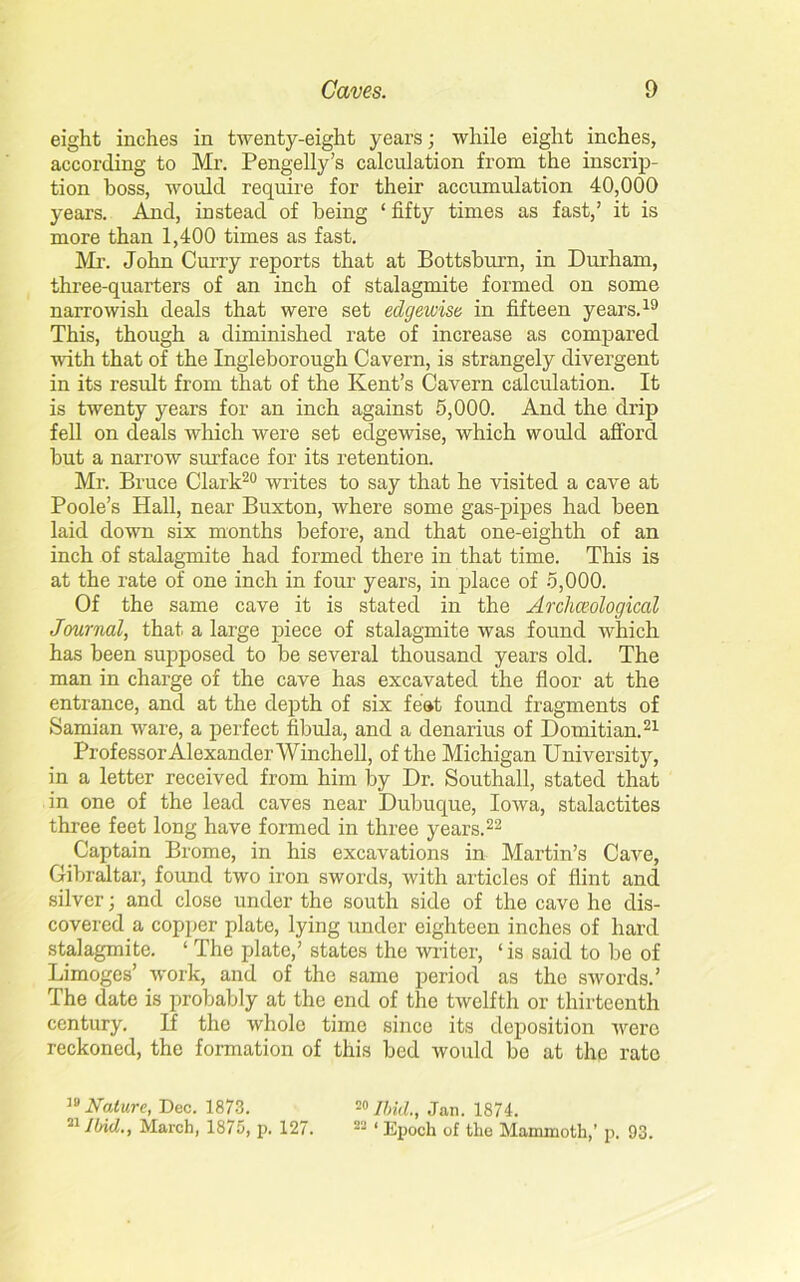 eight inches in twenty-eight years; while eight inches, according to Mr. Pengelly’s calculation from the inscrip- tion boss, would require for their accumulation 40,000 years. And, instead of being ‘ fifty times as fast,’ it is more than 1,400 times as fast. Mr. John Curry reports that at Bottsburn, in Durham, three-quarters of an inch of stalagmite formed on some narrowish deals that were set edgewise in fifteen years.19 This, though a diminished rate of increase as compared with that of the Ingleborough Cavern, is strangely divergent in its result from that of the Kent’s Cavern calculation. It is twenty years for an inch against 5,000. And the drip fell on deals which were set edgewise, which would afford but a narrow surface for its retention. Mr. Bruce Clark20 writes to say that he visited a cave at Poole’s Hall, near Buxton, where some gas-pipes had been laid down six months before, and that one-eighth of an inch of stalagmite had formed there in that time. This is at the rate of one inch in four years, in place of 5,000. Of the same cave it is stated in the Archeological Journal, that a large piece of stalagmite was found which has been supposed to be several thousand years old. The man in charge of the cave has excavated the floor at the entrance, and at the depth of six feet found fragments of Samian ware, a perfect fibula, and a denarius of Domitian.21 Professor Alexander Winch ell, of the Michigan University, in a letter received from him by Dr. Southall, stated that in one of the lead caves near Dubuque, Iowa, stalactites three feet long have formed in three years.22 Captain Brome, in his excavations in Martin’s Cave, Gibraltar, found two iron swords, with articles of flint and silver; and close under the south side of the cave he dis- covered a copper plate, lying under eighteen inches of hard stalagmite. ‘ The plate,’ states the writer, ‘is said to be of Limoges’ work, and of the same period as the swords.’ The date is probably at the end of the twelfth or thirteenth century. If the whole time since its deposition were reckoned, the formation of this bed would be at the rate 19 Nature, Dec. 1873. 20 Ibid., Jan. 1874. 51 Ibid,., March, 1875, p. 127. 23 ‘ Epoch of the Mammoth,’ p. 93.