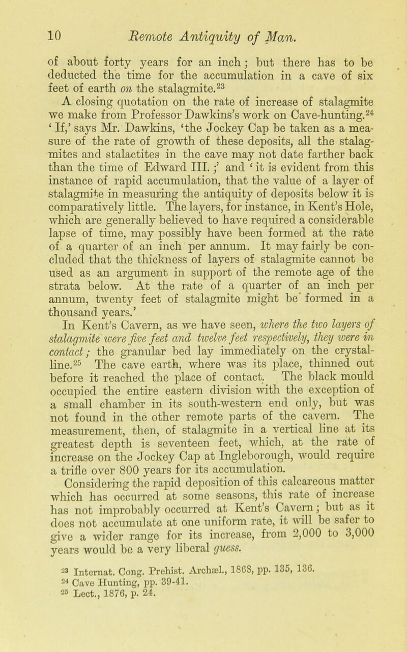 of about forty years for an inch; but there has to be deducted the time for the accumulation in a cave of six feet of earth on the stalagmite.23 A closing quotation on the rate of increase of stalagmite we make from Professor Dawkins’s work on Cave-hunting.24 ‘ If,’ says Mr. Dawkins, ‘the Jockey Cap be taken as a mea- sure of the rate of growth of these deposits, all the stalag- mites and stalactites in the cave may not date farther back than the time of Edward III.;’ and ‘ it is evident from this instance of rapid accumulation, that the value of a layer of stalagmite in measuring the antiquity of deposits below it is comparatively little. The layers, for instance, in Kent’s Hole, which are generally believed to have required a considerable lapse of time, may possibly have been formed at the rate of a quarter of an inch per annum. It may fairly be con- cluded that the thickness of layers of stalagmite cannot be used as an argument in support of the remote age of the strata below. At the rate of a quarter of an inch per annum, twenty feet of stalagmite might be formed in a thousand years.’ In Kent’s Cavern, as we have seen, where the two layers of stalagmite were five feet and twelve feet respectively, they were in contact; the granular bed lay immediately on the crystal- line.25 The cave earth, where was its place, thinned out before it reached the place of contact. The black mould occupied the entire eastern division with the exception of a small chamber in its south-western end only, but was not found in the other remote parts of the cavern. The measurement, then, of stalagmite in a vertical line at its greatest depth is seventeen feet, which, at the rate of increase on the Jockey Cap at Ingleborough, would require a trifle over 800 years for its accumulation. Considering the rapid deposition of this calcareous matter which has occurred at some seasons, this rate of increase has not improbably occurred at Kent’s Cavern; but as it does not accumulate at one uniform rate, it will be safer to give a wider range for its increase, from 2,000 to 3,000 years would be a very liberal guess. -3 Internat. Cong. Prehist. Archcel., 1868, pp. 135, 136. 24 Cave Hunting, pp. 39-41. 28 Lect., 1876, p. 24.