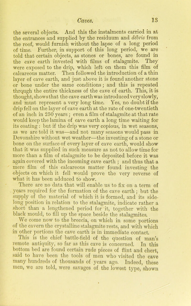 the several objects. Ancl this the instalments carried in at the entrances and supplied by the residuum and ddbris from the roof, would furnish without the lapse of a long period of time. Further, in support of this long period, we are told that certain objects, as stones or bones, are found in the cave earth invested with films of stalagmite. They were exposed to the drip, which left on them this film of calcareous matter. Then followed the introduction of a thin layer of cave earth, and just above it is found another stone or bone under the same conditions; and this is repeated thrqugh the entire thickness of the cave of earth. This, it is thought, shows that the cave earth was introduced very slowly, and must represent a very long time. Yes, no doubt if the drip fell on the layer of cave earth at the rate of one-twentieth of an inch in 250 years; even a film of stalagmite at that rate would keep the lamina of cave earth a long time waiting for its coating : but if the drip was very copious, in wet seasons, as we are told it was—and not many seasons would pass in Devonshire without wet weather—the investing of a stone or bone on the surface of every layer of cave earth, would show that it was supplied in such measure as not to allow time for more than a film of stalagmite to be deposited before it was again covered with the incoming cave earth ; and thus that a mere film of this calcareous matter found investing the objects on which it fell would prove the very reverse of what it has been adduced to show. There are no data that will enable us to fix on a term of years required for the formation of the cave earth; but the supply of the material of which it is formed, and its side- long position in relation to the stalagmite, indicate rather a short than a lengthened period for it, together with the black mould, to fill up the space beside the stalagmites. We come now to the breccia, on which in some portions of the cavern the crystalline stalagmite rests, and with which in other portions the cave earth is in immediate contact. This is the chief battle-field of the question of man’s remote antiquity, so far as this cave is concerned. In this bottom bed are found certain rude pieces of flint and chert, said to have been the tools of men who visited tho cave many hundreds of thousands of years ago. Indeed, these men, we arc told, were savages of the lowest type, shown
