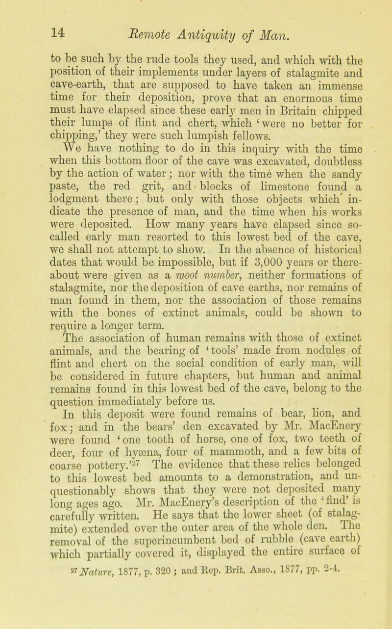 to be such by the rude tools they used, and which with the position of their implements under layers of stalagmite and cave-earth, that are supposed to have taken an immense time for their deposition, prove that an enormous time must have elapsed since these early men in Britain chipped their lumps of flint and chert, which ‘were no better for chipping,’ they were such lumpish fellows. We have nothing to do in this inquiry with the time when this bottom floor of the cave was excavated, doubtless by the action of water; nor with the time when the sandy paste, the red grit, and • blocks of limestone found a lodgment there; but only with those objects which' in- dicate the presence of man, and the time when his works were deposited. How many years have elapsed since so- called early man resorted to this lowest bed of the cave, we shall not attempt to show. In the absence of historical dates that would be impossible, but if 3,000 years or there- about were given as a moot number, neither formations of stalagmite, nor the deposition of cave earths, nor remains of man found in them, nor the association of those remains with the bones of extinct animals, could be shown to require a longer term. The association of human remains with those of extinct animals, and the bearing of 1 tools’ made from nodules of flint and chert on the social condition of early man, will be considered in future chapters, but human and animal remains found in this lowest bed of the cave, belong to the question immediately before us. In this deposit were found remains of bear, lion, and fox; and in the bears’ den excavated by Mr. MacEnery were found ‘one tooth of horse, one of fox, two teeth of deer, four of hyaena, four of mammoth, and a few bits of coarse pottery.’27 The evidence that these relics belonged to this lowest bed amounts to a demonstration, and un- questionably shows that they were not deposited many- long ages ago. Mr. MacEnery’s description of the ‘ find’ is carefully written. He says that the lower sheet (of stalag- mite) extended over the outer area of the whole den. The removal of the superincumbent bed of rubble (cave earth) which partially covered it, displayed the entire surface of 27 Nature, 1877, p. 320 ; and Rep. Brit. Asso., 1S77, pp. 2-4.