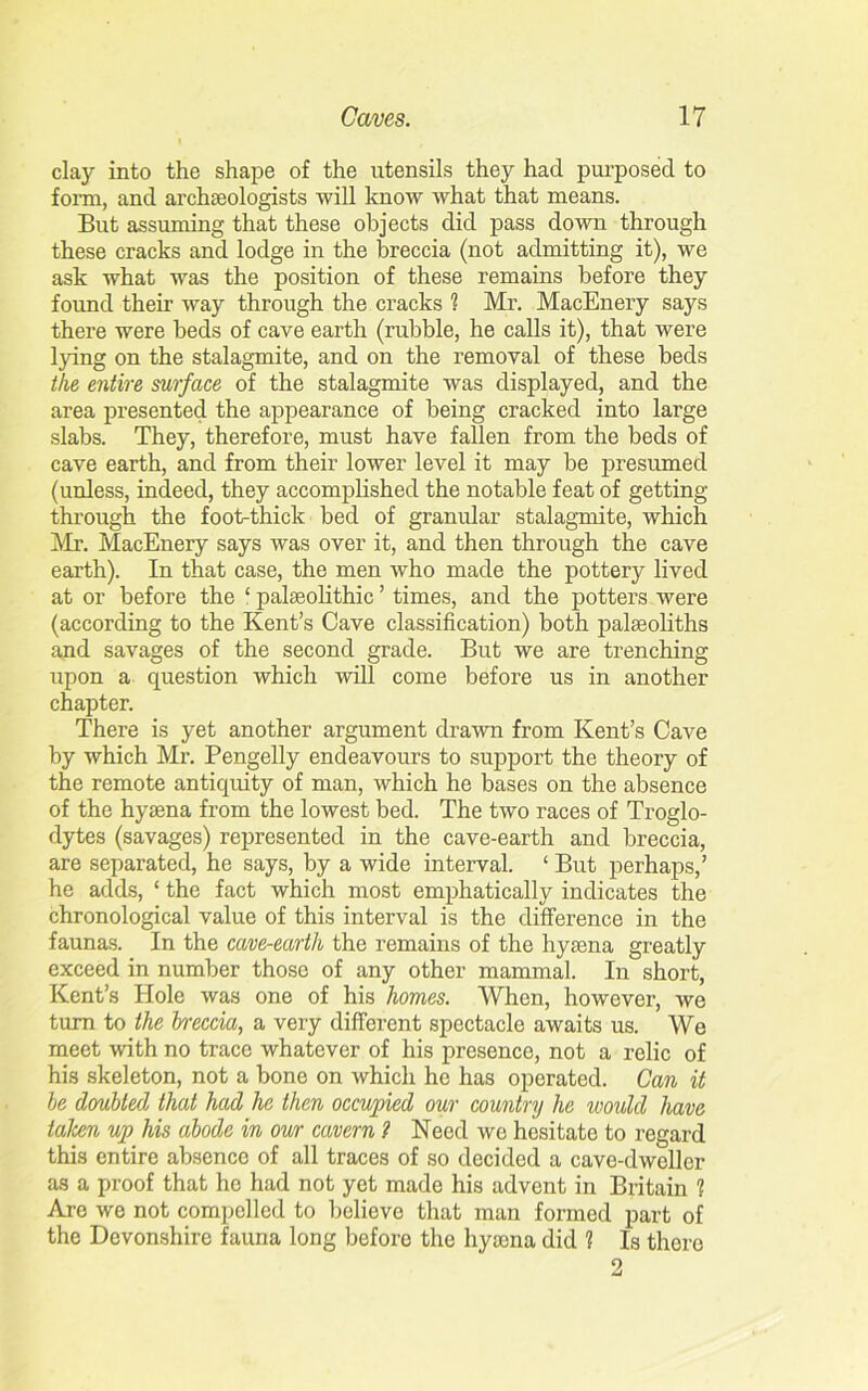 clay into the shape of the utensils they had purposed to form, and archaeologists will know what that means. But assuming that these objects did pass down through these cracks and lodge in the breccia (not admitting it), we ask what was the position of these remains before they found their way through the cracks 1 Mr. MacEnery says there were beds of cave earth (rubble, he calls it), that were lying on the stalagmite, and on the removal of these beds the entire surface of the stalagmite was displayed, and the area presented the appearance of being cracked into large slabs. They, therefore, must have fallen from the beds of cave earth, and from their lower level it may be presumed (unless, indeed, they accomplished the notable feat of getting through the foot-thick bed of granular stalagmite, which Mr. MacEnery says was over it, and then through the cave earth). In that case, the men who made the pottery lived at or before the ‘ palaeolithic ’ times, and the potters were (according to the Kent’s Cave classification) both palaeoliths and savages of the second grade. But we are trenching upon a question which will come before us in another chapter. There is yet another argument drawn from Kent’s Cave by which Mr. Pengelly endeavours to support the theory of the remote antiquity of man, which he bases on the absence of the hyaena from the lowest bed. The two races of Troglo- dytes (savages) represented in the cave-earth and breccia, are separated, he says, by a wide interval. ‘ But perhaps,’ he adds, ‘ the fact which most emphatically indicates the chronological value of this interval is the difference in the faunas. In the cave-earth the remains of the hyaena greatly exceed in number those of any other mammal. In short, Kent’s Hole was one of his homes. When, however, we turn to the breccia, a very different spectacle awaits us. We meet with no trace whatever of his presence, not a relic of his skeleton, not a bone on which he has operated. Can it be doubted that had he then occupied our country he would have taken up his abode in our cavern ? Need wo hesitate to regard this entire absence of all traces of so decided a cave-dweller as a proof that he had not yet made his advent in Britain 1 Are we not compelled to believe that man formed part of the Devonshire fauna long before the hyaena did ? Is there