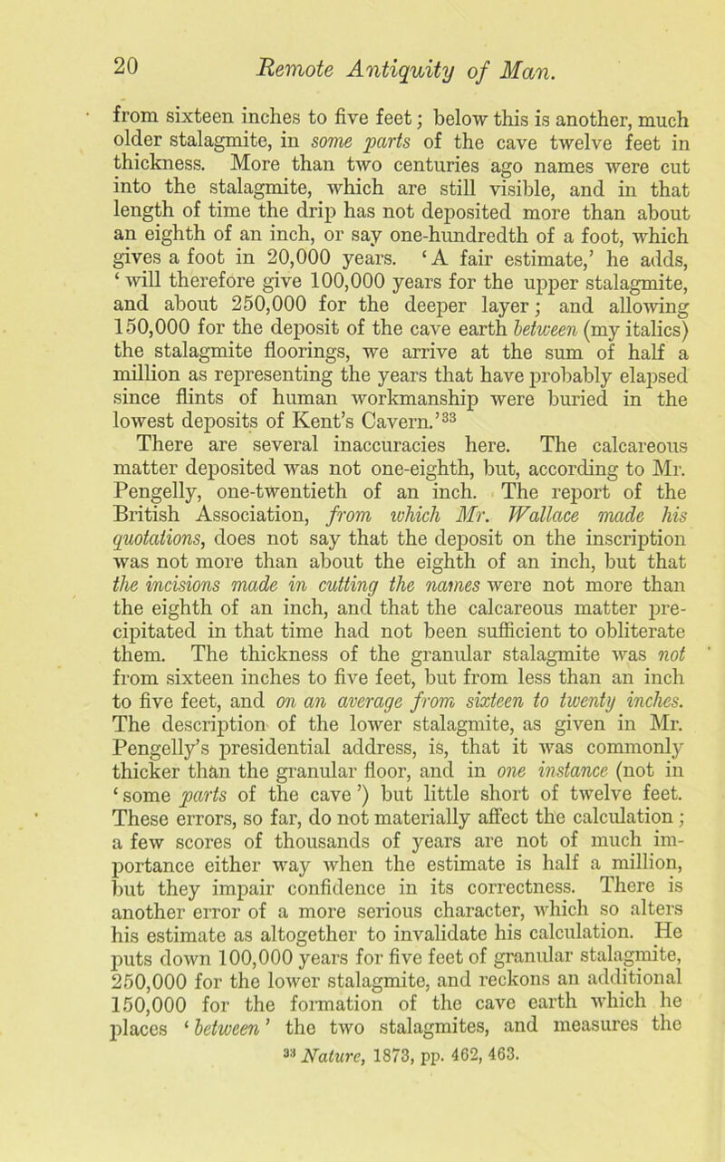 from sixteen inches to five feet; below this is another, much older stalagmite, in some parts of the cave twelve feet in thickness. More than two centuries ago names were cut into the stalagmite, which are still visible, and in that length of time the drip has not deposited more than about an eighth of an inch, or say one-hundredth of a foot, which gives a foot in 20,000 years. ‘A fair estimate,’ he adds, ‘ will therefore give 100,000 years for the upper stalagmite, and about 250,000 for the deeper layer; and allowing 150.000 for the deposit of the cave earth between (my italics) the stalagmite floorings, we arrive at the sum of half a million as representing the years that have probably elapsed since flints of human workmanship were buried in the lowest deposits of Kent’s Cavern.’33 There are several inaccuracies here. The calcareous matter deposited was not one-eighth, but, according to Mr. Pengelly, one-twentieth of an inch. The report of the British Association, from which Mr. Wallace made his quotations, does not say that the deposit on the inscription was not more than about the eighth of an inch, but that the incisions made in cutting the names were not more than the eighth of an inch, and that the calcareous matter pre- cipitated in that time had not been sufficient to obliterate them. The thickness of the granular stalagmite was not from sixteen inches to five feet, but from less than an inch to five feet, and on an average from sixteen to twenty inches. The description of the lower stalagmite, as given in Mr. Pengelly’s presidential address, is, that it Avas commonly thicker than the granular floor, and in one instance (not in ‘ some parts of the cave ’) but little short of tAvelve feet. These errors, so far, do not materially affect the calculation ; a few scores of thousands of years are not of much im- portance either way Avhen the estimate is half a million, but they impair confidence in its correctness. There is another error of a more serious character, Avhich so alters his estimate as altogether to invalidate his calculation. He puts down 100,000 years for five feet of granular stalagmite, 250.000 for the lower stalagmite, and reckons an additional 150.000 for the formation of the cave earth which he places ‘ between ’ the two stalagmites, and measures the