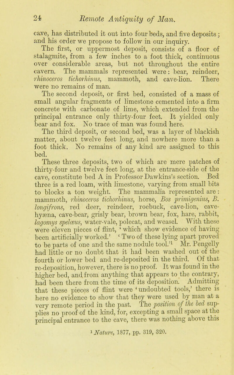 cave, has distributed it out into four beds, and five deposits; and his order we propose to follow in our inquiry. The first, or uppermost deposit, consists of a floor of stalagmite, from a few inches to a foot thick, continuous over considerable areas, but not throughout the entire cavern. The mammals represented were: bear, reindeer, rhinoceros tichorhinus, mammoth, and cave-lion. There were no remains of man. The second deposit, or first bed, consisted of a mass of small angular fragments of limestone cemented into a firm concrete with carbonate of lime, which extended from the principal entrance only thirty-four feet. It yielded only bear and fox. No trace of man was found here. The third deposit, or second bed, was a layer of blackish matter, about twelve feet long, and nowhere more than a foot thick. No remains of any kind are assigned to this bed. These three deposits, two of which are mere patches of thirty-four and twelve feet long, at the entrance-side of the cave, constitute bed A in Professor Dawkins’s section. Bed three is a red loam, with limestone, varying from small bits to blocks a ton weight. The mammalia represented are: mammoth, rhinoceros tichorhinus, horse, Bos primigenius, B. longifrons, red deer, reindeer, roebuck, cave-lion, cave- hyasna, cave-bear, grisly bear, brown bear, fox, hare, rabbit, lagomijs spelceus, water-vale, polecat, and weasel. With these were eleven pieces of flint, ‘ which show evidence of having- been artificially worked.’ ‘ Two of these lying apart proved to be parts of one and the same nodule tool.’1 Mr. Pengelly had little or no doubt that it had been washed out of the fourth or lower bed and re-deposited in the third. Of that re-deposition, however, there is no proof. It was found in the higher bed, and from anything that appears to the contrary, had been there from the time of its deposition. Admitting that these pieces of flint were ‘ undoubted tools,’ there is here no evidence to show that they were used by man at a very remote period in the past. The position of the becl sup- plies no proof of the kind, for, excepting a small space at the principal entrance to the cave, there was nothing above this