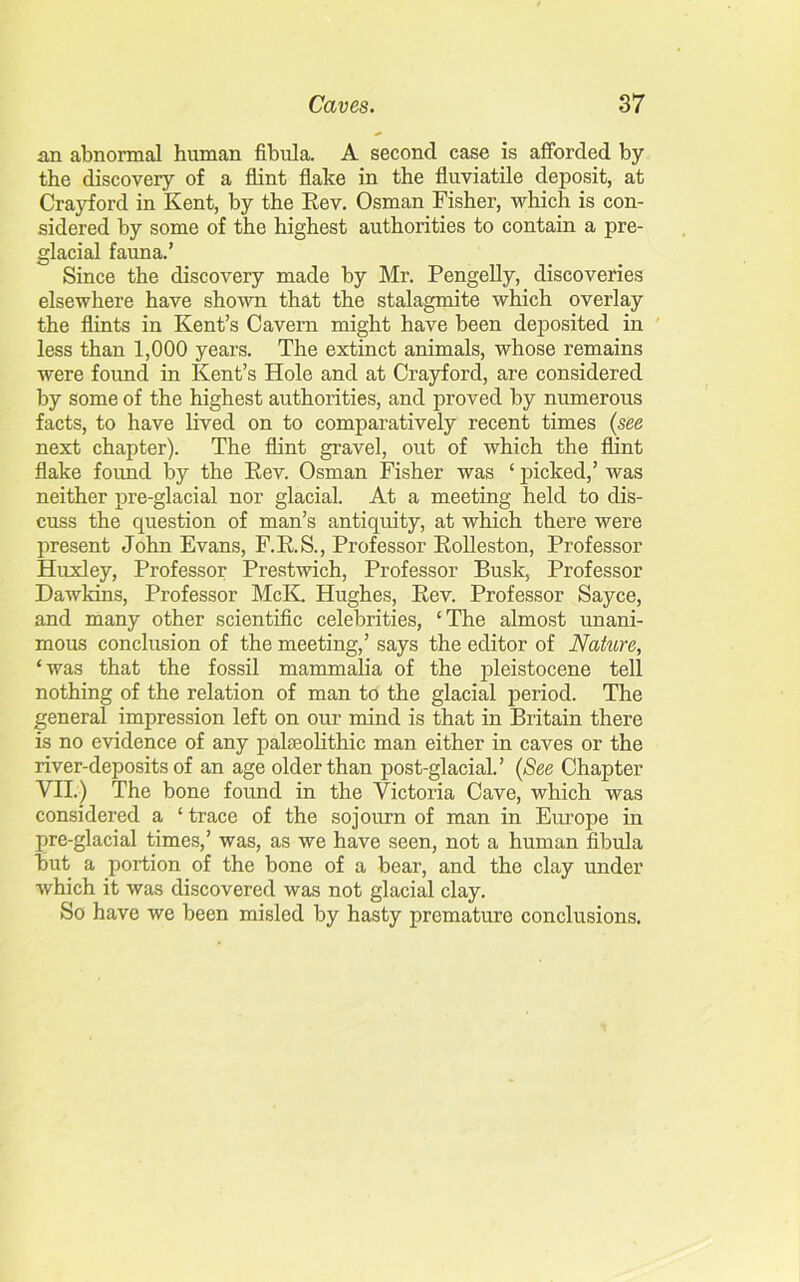 an abnormal human fibula. A second case is afforded by the discovery of a flint flake in the fluviatile deposit, at Crayford in Kent, by the Rev. Osman Fisher, which is con- sidered by some of the highest authorities to contain a pre- glacial fauna.’ Since the discovery made by Mr. Pengelly, discoveries elsewhere have shown that the stalagmite which overlay the flints in Kent’s Cavern might have been deposited in less than 1,000 years. The extinct animals, whose remains were found in Kent’s Hole and at Crayford, are considered by some of the highest authorities, and proved by numerous facts, to have lived on to comparatively recent times (see next chapter). The flint gravel, out of which the flint flake found by the Rev. Osman Fisher was ‘ picked,’ was neither pre-glacial nor glacial. At a meeting held to dis- cuss the question of man’s antiquity, at which there were present John Evans, F.R.S., Professor Rolleston, Professor Huxley, Professor Prestwich, Professor Busk, Professor Dawkins, Professor McK. Hughes, Rev. Professor Sayce, and many other scientific celebrities, ‘The almost unani- mous conclusion of the meeting,’ says the editor of Nature, ‘was that the fossil mammalia of the pleistocene tell nothing of the relation of man to the glacial period. The general impression left on our mind is that in Britain there is no evidence of any palaeolithic man either in caves or the river-deposits of an age older than post-glacial.’ (See Chapter VII.) The bone found in the Victoria Cave, which was considered a ‘ trace of the sojourn of man in Europe in pre-glacial times,’ was, as we have seen, not a human fibula but a portion of the bone of a bear, and the clay under which it was discovered was not glacial clay. So have we been misled by hasty premature conclusions.