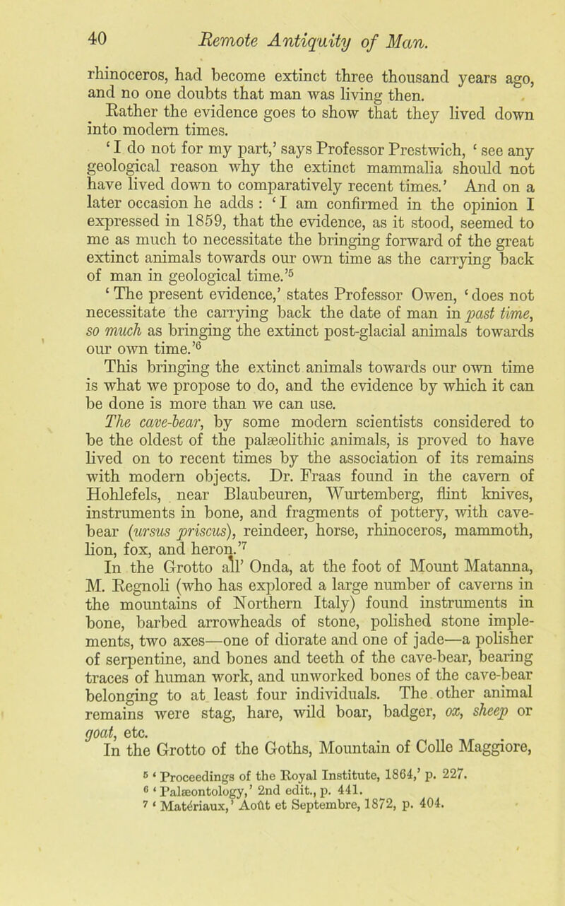 rhinoceros, had become extinct three thousand years ago, and no one doubts that man was living then. Rather the evidence goes to show that they lived down into modern times. ‘ I do not for my part,’ says Professor Prestwich, ‘ see any geological reason why the extinct mammalia should not have lived down to comparatively recent times.’ And on a later occasion he adds : ‘ I am confirmed in the opinion I expressed in 1859, that the evidence, as it stood, seemed to me as much to necessitate the bringing forward of the great extinct animals towards our own time as the carrying back of man in geological time.’5 ‘The present evidence,’ states Professor Owen, ‘does not necessitate the carrying hack the date of man in past time, so much as bringing the extinct post-glacial animals towards our own time.’6 This bringing the extinct animals towards our own time is what we propose to do, and the evidence by which it can be done is more than we can use. The cave-bear, by some modern scientists considered to be the oldest of the palaeolithic animals, is proved to have lived on to recent times by the association of its remains with modern objects. Dr. Fraas found in the cavern of Hohlefels, near Blaubeuren, Wurtemberg, flint knives, instruments in bone, and fragments of pottery, -with cave- bear (ursus priscus), reindeer, horse, rhinoceros, mammoth, lion, fox, and heron.’7 In the Grotto all’ Onda, at the foot of Mount Matanna, M. Regnoli (who has explored a large number of caverns in the mountains of Northern Italy) found instruments in bone, barbed arrowheads of stone, polished stone imple- ments, two axes—one of diorate and one of jade—a polisher of serpentine, and bones and teeth of the cave-bear, bearing traces of human work, and unworked bones of the cave-bear belonging to at least four individuals. The other animal remains were stag, hare, wild boar, badger, ox, sheep or goat, etc. In the Grotto of the Goths, Mountain of Colie Maggiore, 6 * Proceedings of the Royal Institute, 1864,’ p. 227. 6 ‘ Palaeontology, ’ 2nd edit., p. 441. 7 ‘ Mat^riaux,’ Aoftt et Septembre, 18/2, p. 404.