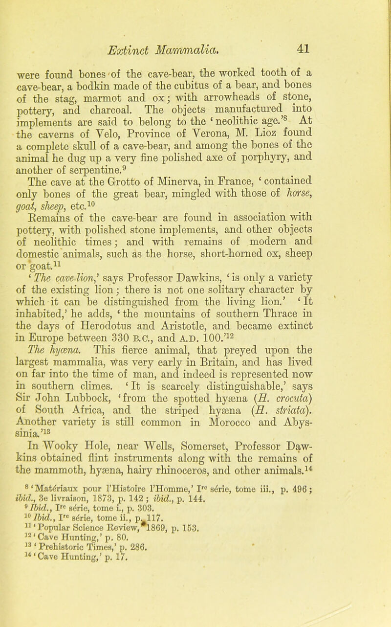 were found bones ■ of the cave-bear, the worked tooth of a cave-bear, a bodkin made of the cubitus of a bear, and bones of the stag, marmot and ox; with arrowheads of stone, pottery, and charcoal. The objects manufactured into implements are said to belong to the ‘ neolithic age.’s At the caverns of Yelo, Province of Yerona, M. Lioz found a complete skull of a cave-bear, and among the bones of the animal he dug up a very fine polished axe of porphyry, and another of serpentine.9 The cave at the Grotto of Minerva, in France, ‘ contained only bones of the great bear, mingled with those of horse, goat, sheep, etc.10 Remains of the cave-bear are found in association with pottery, with polished stone implements, and other objects of neolithic times; and with remains of modern and domestic animals, such as the horse, short-horned ox, sheep or goat.11 ‘ The cave-lion,’ says Professor Dawkins, ‘ is only a variety of the existing lion; there is not one solitary character by which it can be distinguished from the living lion.’ ‘ It inhabited,’ he adds, ‘ the mountains of southern Thrace in the days of Herodotus and Aristotle, and became extinct in Europe between 330 B.C., and A.D. 100.’12 The hyaena. This fierce animal, that preyed upon the largest mammalia, was very early in Britain, and has lived on far into the time of man, and indeed is represented now in southern climes. ‘ It is scarcely distinguishable,’ says Sir John Lubbock, ‘from the spotted hyaena (H. crocuta) of South Africa, and the striped hyaena (H. striata). Another variety is still common in Morocco and Abys- sinia.’13 In Wooky Hole, near Wells, Somerset, Professor Daw- kins obtained flint instruments along with the remains of the mammoth, hyaena, hairy rhinoceros, and other animals.14 8 1 MaUriaux pour l’Histoire 1’Homme,’ Irc scrie, tome iii., p. 496 ; ibid., 3e livraison, 1873, p. 142 ; ibid., p. 144. 9 Tbid., Ire s4rie, tome i., p. 303. 10 Ibid., Ire s4rie, tome ii., pM17. 11 ‘Popular Science Review, 1869, p. 153. 32 ‘ Cave Hunting,’ p. 80. 33 ‘ Prehistoric Times,’ p. 286. 34 ‘ Cave Hunting,’ p. 17.