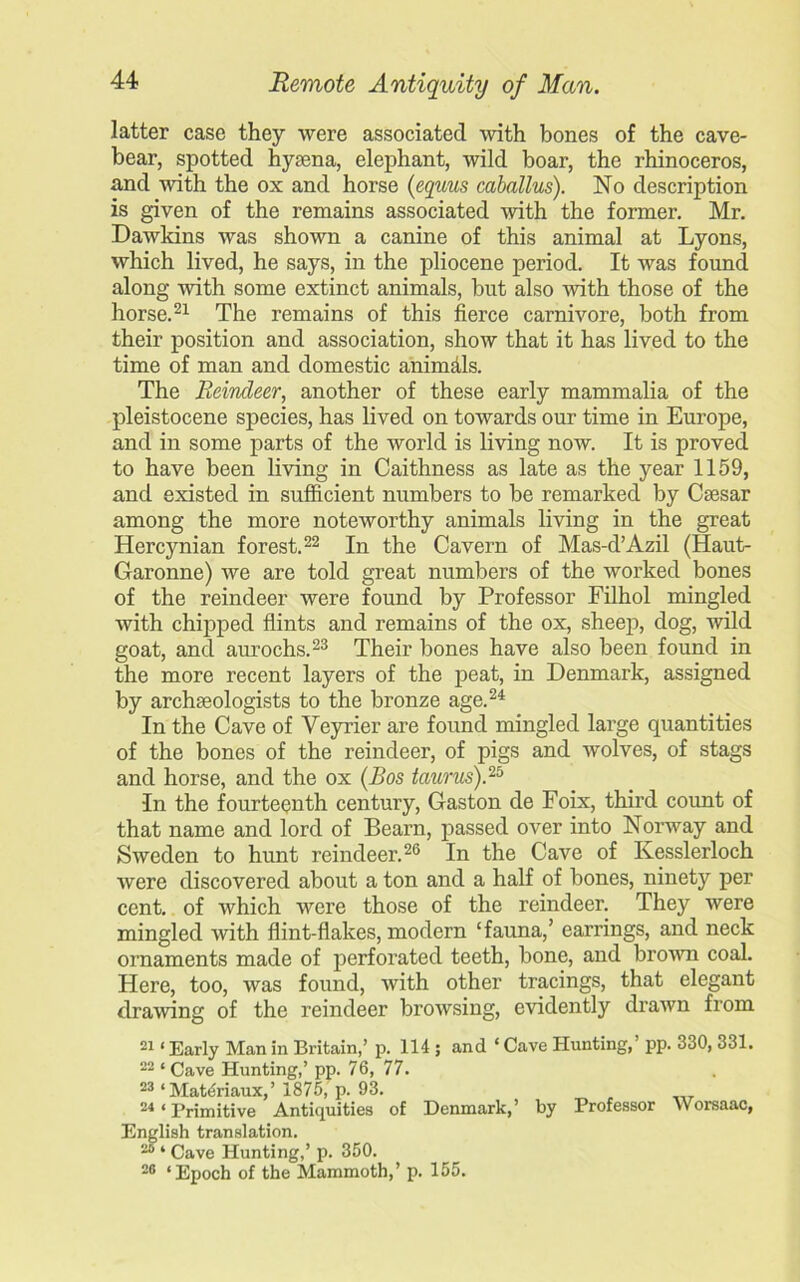 latter case they were associated with bones of the cave- bear, spotted hyaena, elephant, wild boar, the rhinoceros, and with the ox and horse (equus caballus). No description is given of the remains associated with the former. Mr. Dawkins was shown a canine of this animal at Lyons, which lived, he says, in the pliocene period. It was found along with some extinct animals, but also with those of the horse.21 The remains of this fierce carnivore, both from their position and association, show that it has lived to the time of man and domestic animdls. The Reindeer, another of these early mammalia of the pleistocene species, has lived on towards our time in Europe, and in some parts of the world is living now. It is proved to have been living in Caithness as late as the year 1159, and existed in sufficient numbers to be remarked by Caesar among the more noteworthy animals living in the great Hercynian forest.22 In the Cavern of Mas-d’Azil (Haut- Garonne) we are told great numbers of the worked bones of the reindeer were found by Professor Filhol mingled with chipped flints and remains of the ox, sheep, dog, wild goat, and aurochs.23 Their bones have also been found in the more recent layers of the peat, in Denmark, assigned by archaeologists to the bronze age.24 In the Cave of Veyrier are found mingled large quantities of the bones of the reindeer, of pigs and wolves, of stags and horse, and the ox (Bos taunts).25 •In the fourteenth century, Gaston de Foix, third count of that name and lord of Bearn, passed over into Norway and Sweden to hunt reindeer.26 In the Cave of Kesslerloch were discovered about a ton and a half of bones, ninety per cent, of which were those of the reindeer. They were mingled with flint-flakes, modern ‘fauna,’ earrings, and neck ornaments made of perforated teeth, bone, and brown coal. Here, too, was found, with other tracings, that elegant drawing of the reindeer browsing, evidently drawn from 21 ‘ Early Man in Britain,’ p. 114 ; and ‘ Cave Hunting,’ pp. 330, 331. 22 * Cave Hunting,’ pp. 76, 77. 23 ‘ Mateiriaux,’ 1875, p. 93. 24 * Primitive Antiquities of Denmark,’ by Professor Worsaac, English translation. 26 ‘ Cave Hunting,’ p. 350. 26 ‘Epoch of the Mammoth,’ p. 155.