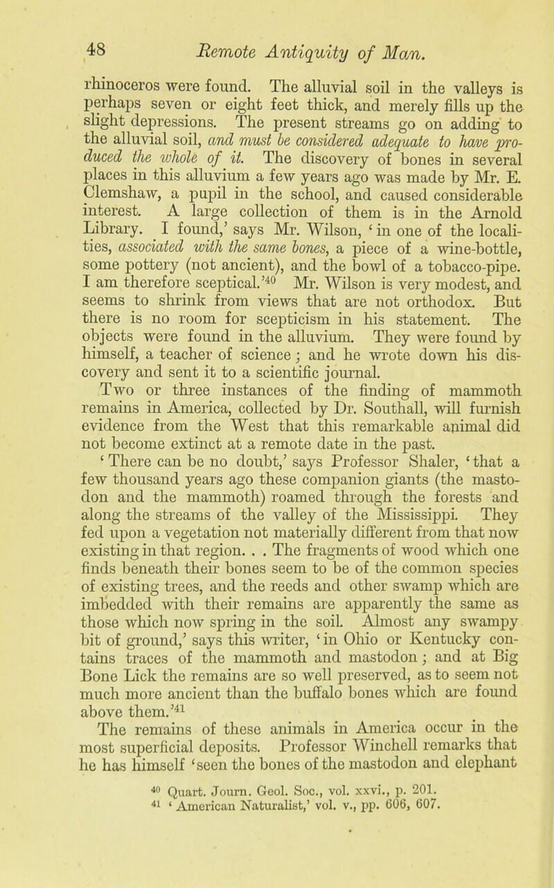 rhinoceros were found. The alluvial soil in the valleys is perhaps seven or eight feet thick, and merely fills up the slight depressions. The present streams go on adding to the alluvial soil, and must be considered adequate to have pro- duced the whole of it. The discovery of bones in several places in this alluvium a few years ago was made by Mr. E. Clemshaw, a pupil in the school, and caused considerable interest. A large collection of them is in the Arnold Library. I found.,’ says Mr. Wilson, ‘ in one of the locali- ties, associated with the same bones, a piece of a wine-bottle, some pottery (not ancient), and the bowl of a tobacco-pipe. I am therefore sceptical.’40 Mr. Wilson is very modest, and seems to shrink from views that are not orthodox. But there is no room for scepticism in his statement. The objects were found in the alluvium. They were found by himself, a teacher of science; and he wrote down his dis- covery and sent it to a scientific journal. Two or three instances of the finding of mammoth remains in America, collected by Dr. Southall, will furnish evidence from the West that this remarkable animal did not become extinct at a remote date in the past. ■ There can be no doubt,’ says Professor Shaler, ‘ that a few thousand years ago these companion giants (the masto- don and the mammoth) roamed through the forests and along the streams of the valley of the Mississippi. They fed upon a vegetation not materially different from that now existing in that region. . . The fragments of wood which one finds beneath their bones seem to be of the common species of existing trees, and the reeds and other swamp which are imbedded with their remains are apparently the same as those which now spring in the soil. Almost any swampy bit of ground,’ says this writer, ‘ in Ohio or Kentucky con- tains traces of the mammoth and mastodon; and at Big Bone Lick the remains are so well preserved, as to seem not much more ancient than the buffalo bones which are found above them.’41 The remains of these animals in America occur in the most superficial deposits. Professor Winchell remarks that he has himself ‘seen the bones of the mastodon and elephant 40 Quart. Journ. Geol. Soc., vol. xxvi., p. 201. 41 ‘American Naturalist,’ vol. v., pp. 606, 607.